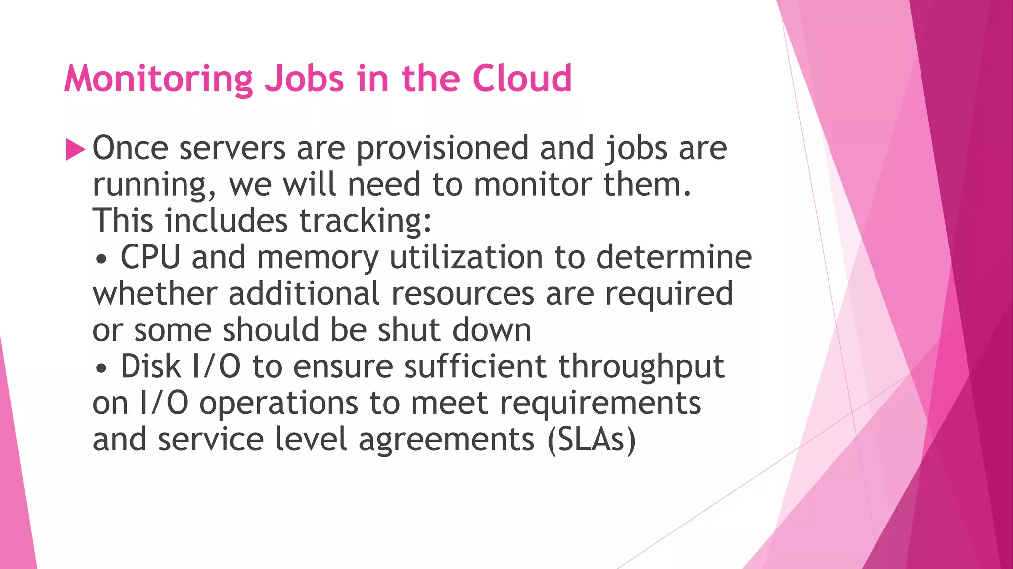 Monitoring Jobs in the Cloud
 Once servers are provisioned and jobs are
running, we will need to monitor them.
This includes tracking:
• CPU and memory utilization to determine
whether additional resources are required
or some should be shut down
• Disk I/O to ensure sufficient throughput
on I/O operations to meet requirements
and service level agreements (SLAs)
 