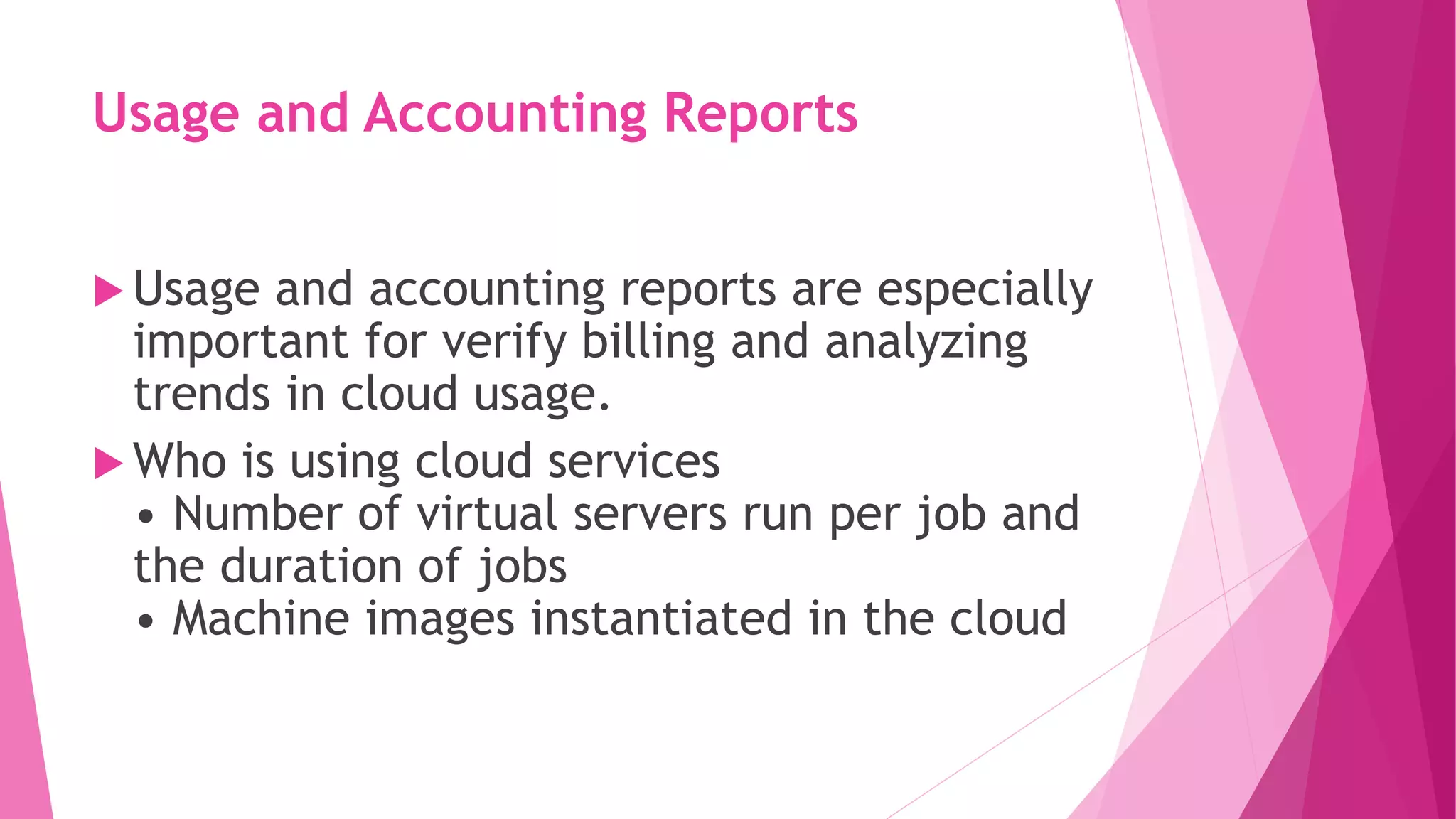 Usage and Accounting Reports
 Usage and accounting reports are especially
important for verify billing and analyzing
trends in cloud usage.
 Who is using cloud services
• Number of virtual servers run per job and
the duration of jobs
• Machine images instantiated in the cloud
 