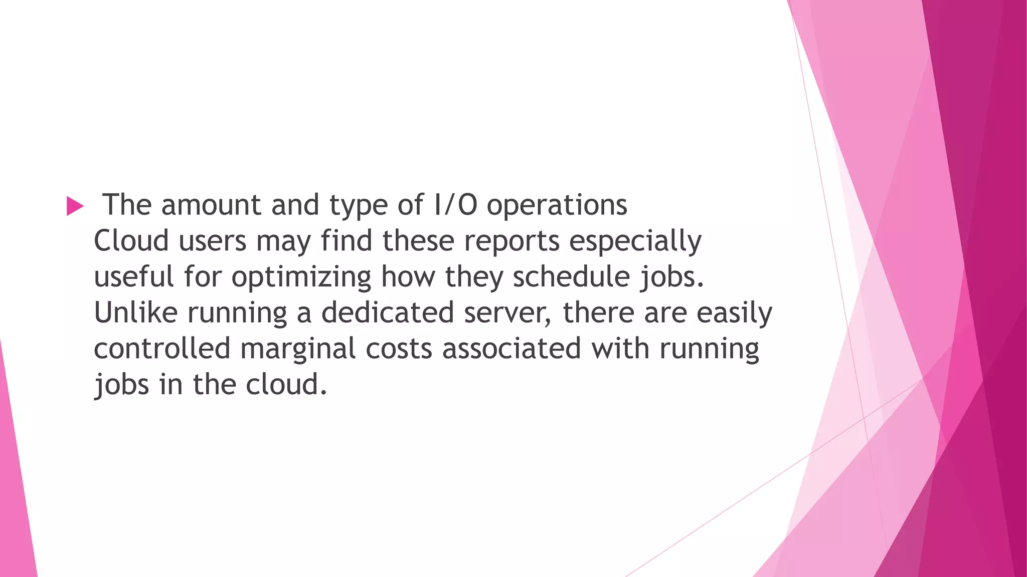  The amount and type of I/O operations
Cloud users may find these reports especially
useful for optimizing how they schedule jobs.
Unlike running a dedicated server, there are easily
controlled marginal costs associated with running
jobs in the cloud.
 