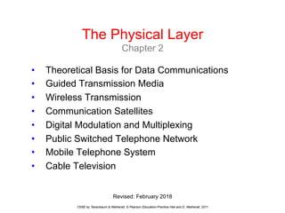The Physical Layer
Chapter 2
CN5E by Tanenbaum & Wetherall, © Pearson Education-Prentice Hall and D. Wetherall, 2011
• Theoretical Basis for Data Communications
• Guided Transmission Media
• Wireless Transmission
• Communication Satellites
• Digital Modulation and Multiplexing
• Public Switched Telephone Network
• Mobile Telephone System
• Cable Television
Revised: February 2018
 