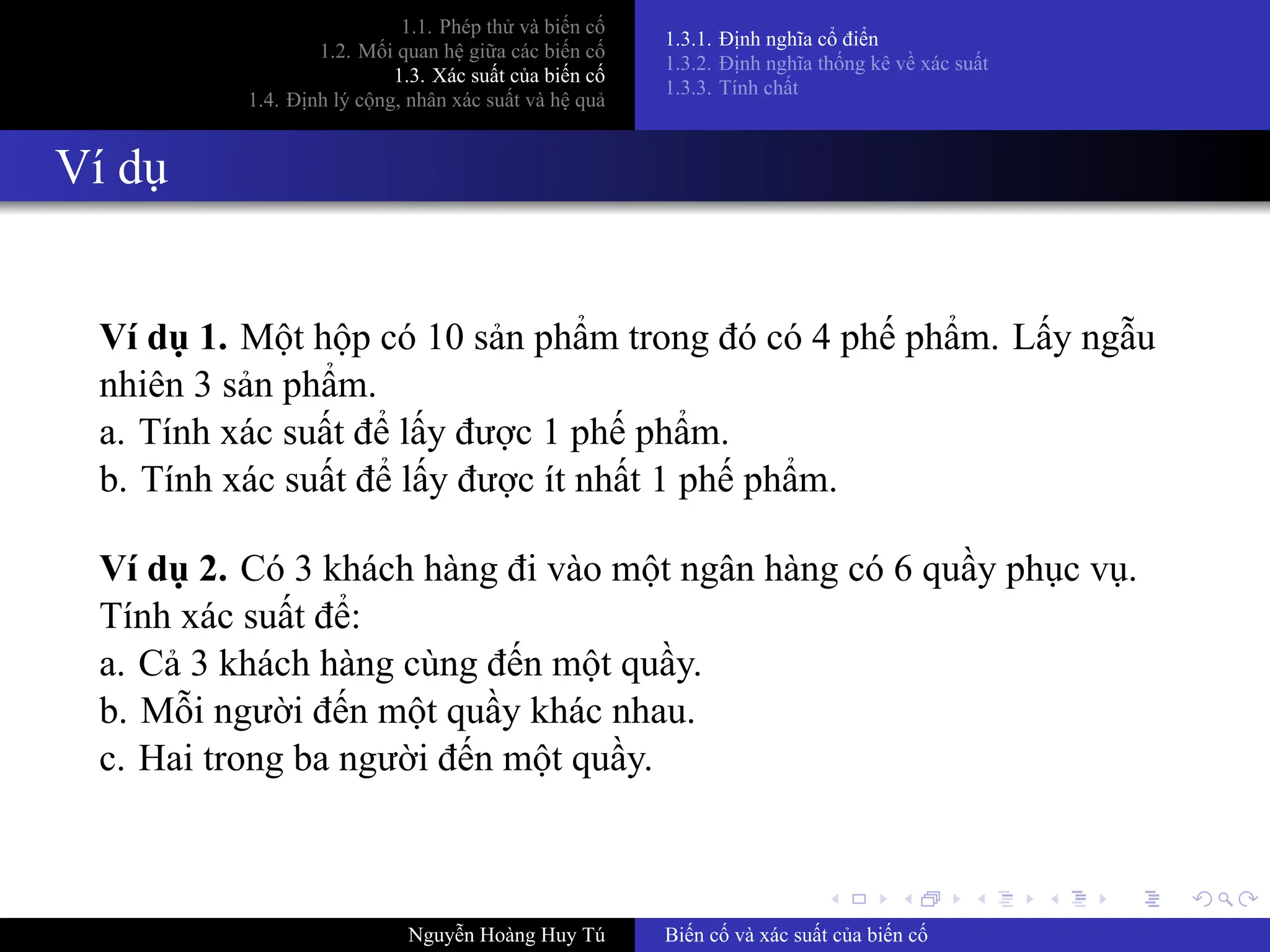 .
.
.
.
.
.
.
.
.
.
.
.
.
.
.
.
.
.
.
.
.
.
.
.
.
.
.
.
.
.
.
.
.
.
.
.
.
.
.
.
1.1. Phép thử và biến cố
1.2. Mối quan hệ giữa các biến cố
1.3. Xác suất của biến cố
1.4. Định lý cộng, nhân xác suất và hệ quả
1.3.1. Định nghĩa cổ điển
1.3.2. Định nghĩa thống kê về xác suất
1.3.3. Tính chất
Ví dụ
Ví dụ 1. Một hộp có 10 sản phẩm trong đó có 4 phế phẩm. Lấy ngẫu
nhiên 3 sản phẩm.
a. Tính xác suất để lấy được 1 phế phẩm.
b. Tính xác suất để lấy được ít nhất 1 phế phẩm.
Ví dụ 2. Có 3 khách hàng đi vào một ngân hàng có 6 quầy phục vụ.
Tính xác suất để:
a. Cả 3 khách hàng cùng đến một quầy.
b. Mỗi người đến một quầy khác nhau.
c. Hai trong ba người đến một quầy.
Nguyễn Hoàng Huy Tú Biến cố và xác suất của biến cố
 