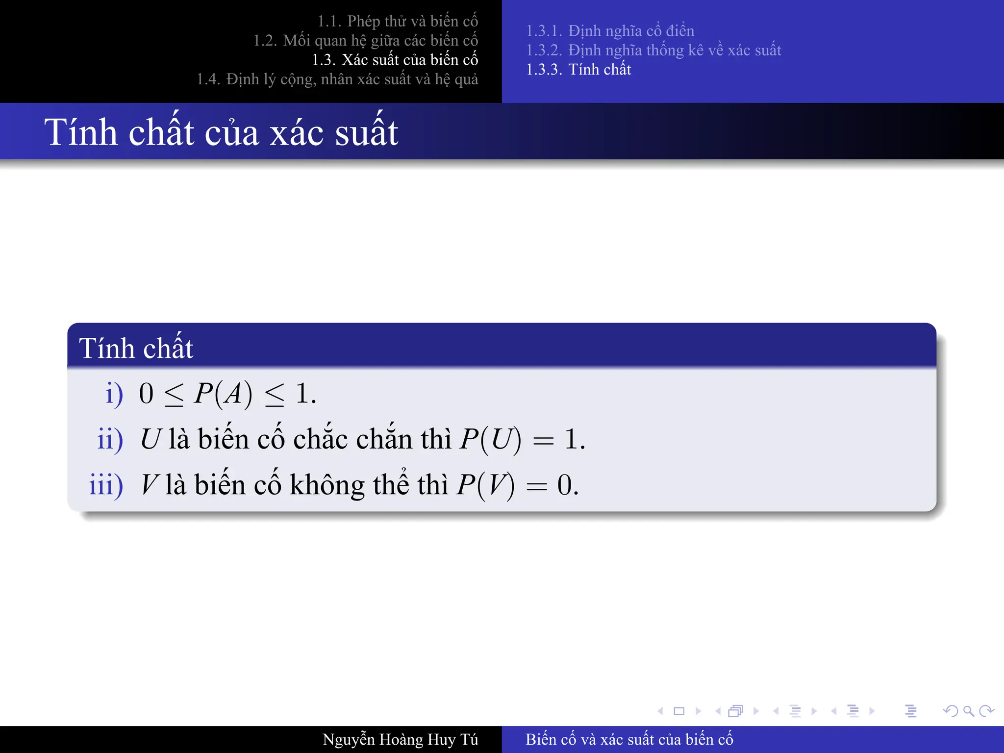 .
.
.
.
.
.
.
.
.
.
.
.
.
.
.
.
.
.
.
.
.
.
.
.
.
.
.
.
.
.
.
.
.
.
.
.
.
.
.
.
1.1. Phép thử và biến cố
1.2. Mối quan hệ giữa các biến cố
1.3. Xác suất của biến cố
1.4. Định lý cộng, nhân xác suất và hệ quả
1.3.1. Định nghĩa cổ điển
1.3.2. Định nghĩa thống kê về xác suất
1.3.3. Tính chất
Tính chất của xác suất
Tính chất
i) 0 ≤ P(A) ≤ 1.
ii) U là biến cố chắc chắn thì P(U) = 1.
iii) V là biến cố không thể thì P(V) = 0.
Nguyễn Hoàng Huy Tú Biến cố và xác suất của biến cố
 