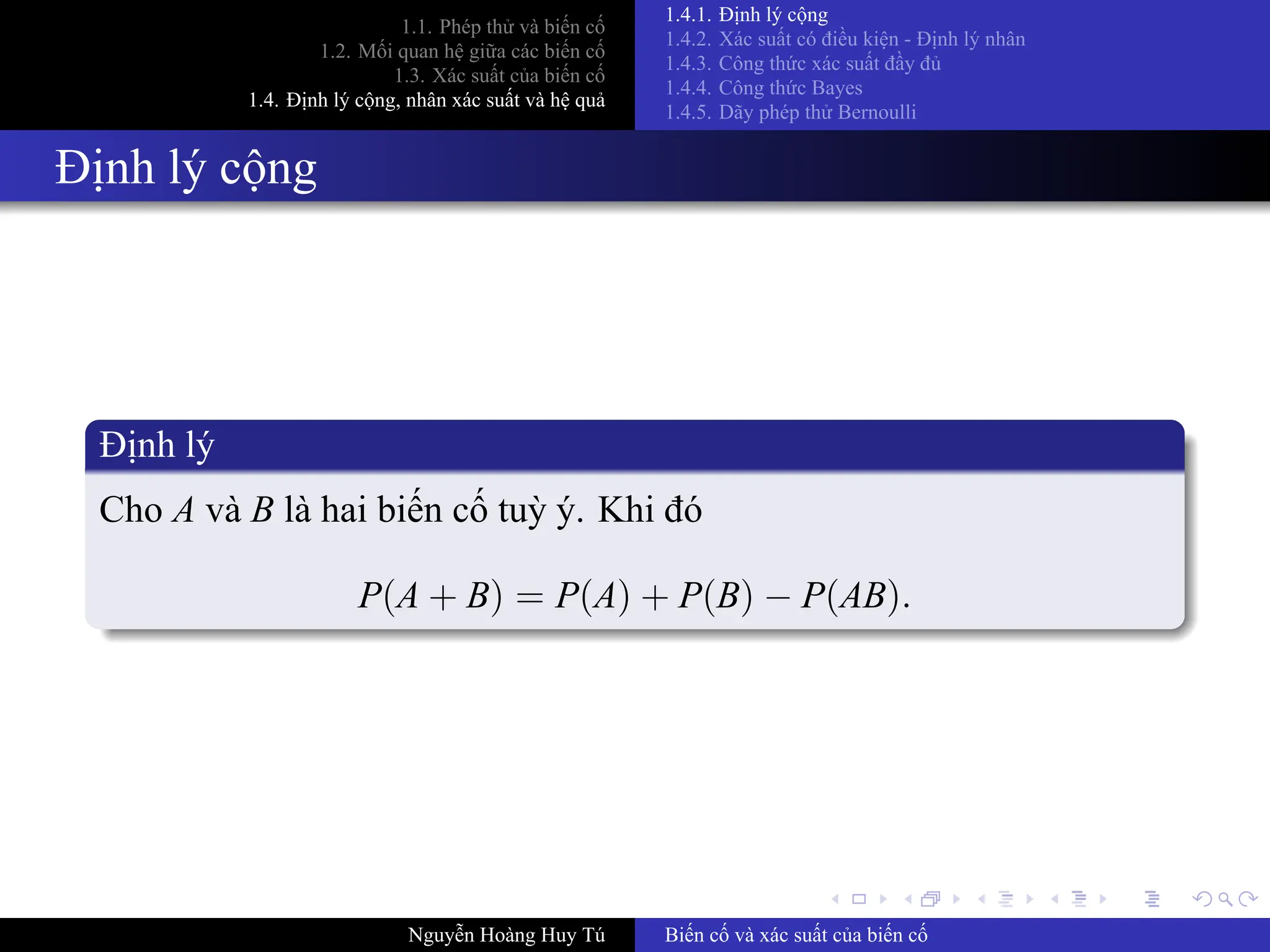 .
.
.
.
.
.
.
.
.
.
.
.
.
.
.
.
.
.
.
.
.
.
.
.
.
.
.
.
.
.
.
.
.
.
.
.
.
.
.
.
1.1. Phép thử và biến cố
1.2. Mối quan hệ giữa các biến cố
1.3. Xác suất của biến cố
1.4. Định lý cộng, nhân xác suất và hệ quả
1.4.1. Định lý cộng
1.4.2. Xác suất có điều kiện ­ Định lý nhân
1.4.3. Công thức xác suất đầy đủ
1.4.4. Công thức Bayes
1.4.5. Dãy phép thử Bernoulli
Định lý cộng
Định lý
Cho A và B là hai biến cố tuỳ ý. Khi đó
P(A + B) = P(A) + P(B) − P(AB).
Nguyễn Hoàng Huy Tú Biến cố và xác suất của biến cố
 