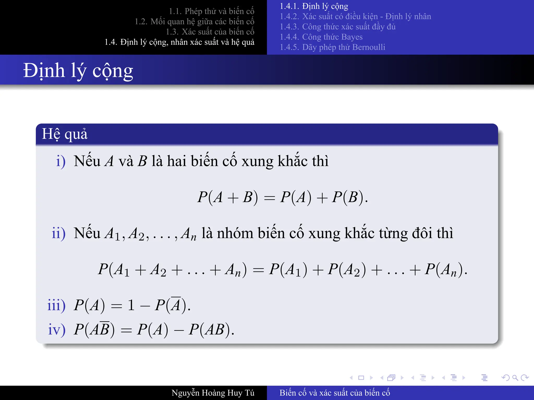 .
.
.
.
.
.
.
.
.
.
.
.
.
.
.
.
.
.
.
.
.
.
.
.
.
.
.
.
.
.
.
.
.
.
.
.
.
.
.
.
1.1. Phép thử và biến cố
1.2. Mối quan hệ giữa các biến cố
1.3. Xác suất của biến cố
1.4. Định lý cộng, nhân xác suất và hệ quả
1.4.1. Định lý cộng
1.4.2. Xác suất có điều kiện ­ Định lý nhân
1.4.3. Công thức xác suất đầy đủ
1.4.4. Công thức Bayes
1.4.5. Dãy phép thử Bernoulli
Định lý cộng
Hệ quả
i) Nếu A và B là hai biến cố xung khắc thì
P(A + B) = P(A) + P(B).
ii) Nếu A1, A2, . . . , An là nhóm biến cố xung khắc từng đôi thì
P(A1 + A2 + . . . + An) = P(A1) + P(A2) + . . . + P(An).
iii) P(A) = 1 − P(A).
iv) P(AB) = P(A) − P(AB).
Nguyễn Hoàng Huy Tú Biến cố và xác suất của biến cố
 