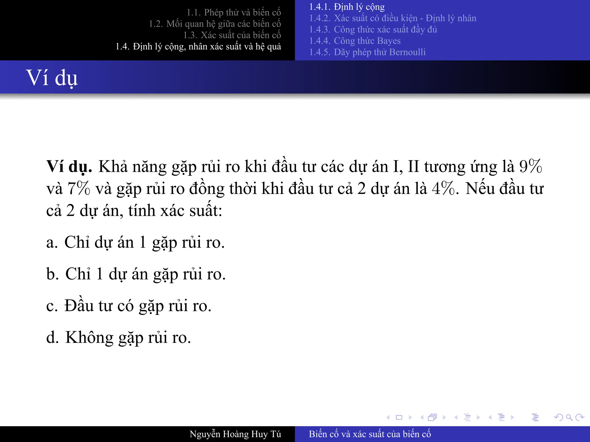 .
.
.
.
.
.
.
.
.
.
.
.
.
.
.
.
.
.
.
.
.
.
.
.
.
.
.
.
.
.
.
.
.
.
.
.
.
.
.
.
1.1. Phép thử và biến cố
1.2. Mối quan hệ giữa các biến cố
1.3. Xác suất của biến cố
1.4. Định lý cộng, nhân xác suất và hệ quả
1.4.1. Định lý cộng
1.4.2. Xác suất có điều kiện ­ Định lý nhân
1.4.3. Công thức xác suất đầy đủ
1.4.4. Công thức Bayes
1.4.5. Dãy phép thử Bernoulli
Ví dụ
Ví dụ. Khả năng gặp rủi ro khi đầu tư các dự án I, II tương ứng là 9%
và 7% và gặp rủi ro đồng thời khi đầu tư cả 2 dự án là 4%. Nếu đầu tư
cả 2 dự án, tính xác suất:
a. Chỉ dự án 1 gặp rủi ro.
b. Chỉ 1 dự án gặp rủi ro.
c. Đầu tư có gặp rủi ro.
d. Không gặp rủi ro.
Nguyễn Hoàng Huy Tú Biến cố và xác suất của biến cố
 