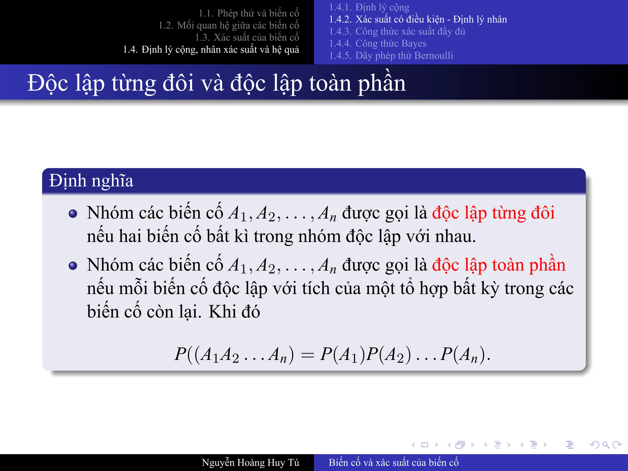 .
.
.
.
.
.
.
.
.
.
.
.
.
.
.
.
.
.
.
.
.
.
.
.
.
.
.
.
.
.
.
.
.
.
.
.
.
.
.
.
1.1. Phép thử và biến cố
1.2. Mối quan hệ giữa các biến cố
1.3. Xác suất của biến cố
1.4. Định lý cộng, nhân xác suất và hệ quả
1.4.1. Định lý cộng
1.4.2. Xác suất có điều kiện ­ Định lý nhân
1.4.3. Công thức xác suất đầy đủ
1.4.4. Công thức Bayes
1.4.5. Dãy phép thử Bernoulli
Độc lập từng đôi và độc lập toàn phần
Định nghĩa
Nhóm các biến cố A1, A2, . . . , An được gọi là độc lập từng đôi
nếu hai biến cố bất kì trong nhóm độc lập với nhau.
Nhóm các biến cố A1, A2, . . . , An được gọi là độc lập toàn phần
nếu mỗi biến cố độc lập với tích của một tổ hợp bất kỳ trong các
biến cố còn lại. Khi đó
P((A1A2 . . . An) = P(A1)P(A2) . . . P(An).
Nguyễn Hoàng Huy Tú Biến cố và xác suất của biến cố
 