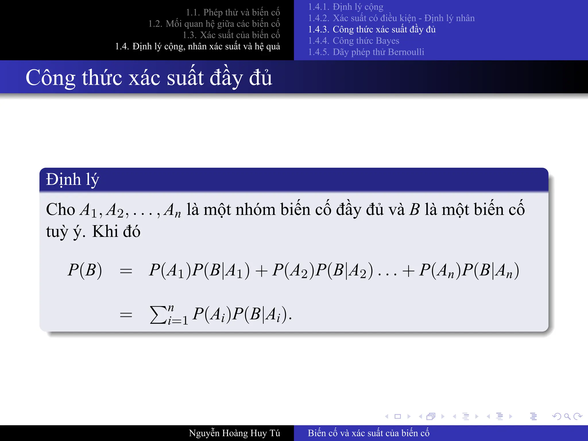 .
.
.
.
.
.
.
.
.
.
.
.
.
.
.
.
.
.
.
.
.
.
.
.
.
.
.
.
.
.
.
.
.
.
.
.
.
.
.
.
1.1. Phép thử và biến cố
1.2. Mối quan hệ giữa các biến cố
1.3. Xác suất của biến cố
1.4. Định lý cộng, nhân xác suất và hệ quả
1.4.1. Định lý cộng
1.4.2. Xác suất có điều kiện ­ Định lý nhân
1.4.3. Công thức xác suất đầy đủ
1.4.4. Công thức Bayes
1.4.5. Dãy phép thử Bernoulli
Công thức xác suất đầy đủ
Định lý
Cho A1, A2, . . . , An là một nhóm biến cố đầy đủ và B là một biến cố
tuỳ ý. Khi đó
P(B) = P(A1)P(B|A1) + P(A2)P(B|A2) . . . + P(An)P(B|An)
=
∑n
i=1 P(Ai)P(B|Ai).
Nguyễn Hoàng Huy Tú Biến cố và xác suất của biến cố
 