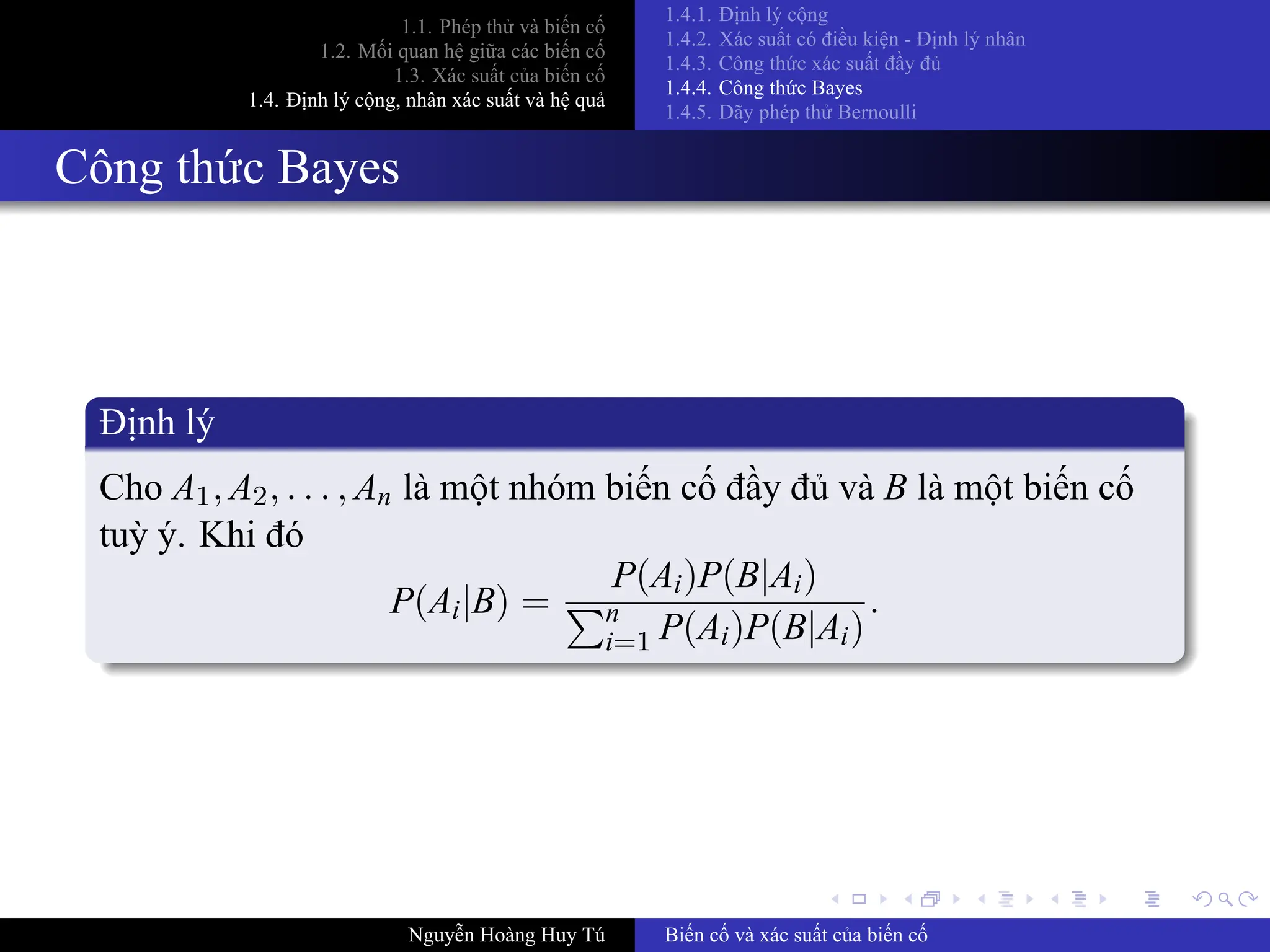 .
.
.
.
.
.
.
.
.
.
.
.
.
.
.
.
.
.
.
.
.
.
.
.
.
.
.
.
.
.
.
.
.
.
.
.
.
.
.
.
1.1. Phép thử và biến cố
1.2. Mối quan hệ giữa các biến cố
1.3. Xác suất của biến cố
1.4. Định lý cộng, nhân xác suất và hệ quả
1.4.1. Định lý cộng
1.4.2. Xác suất có điều kiện ­ Định lý nhân
1.4.3. Công thức xác suất đầy đủ
1.4.4. Công thức Bayes
1.4.5. Dãy phép thử Bernoulli
Công thức Bayes
Định lý
Cho A1, A2, . . . , An là một nhóm biến cố đầy đủ và B là một biến cố
tuỳ ý. Khi đó
P(Ai|B) =
P(Ai)P(B|Ai)
∑n
i=1 P(Ai)P(B|Ai)
.
Nguyễn Hoàng Huy Tú Biến cố và xác suất của biến cố
 