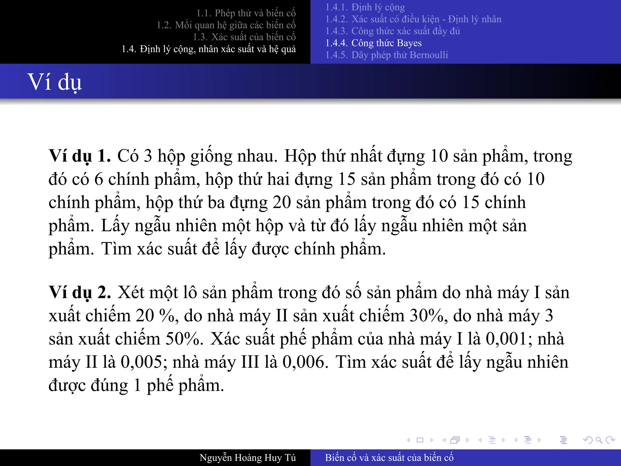 .
.
.
.
.
.
.
.
.
.
.
.
.
.
.
.
.
.
.
.
.
.
.
.
.
.
.
.
.
.
.
.
.
.
.
.
.
.
.
.
1.1. Phép thử và biến cố
1.2. Mối quan hệ giữa các biến cố
1.3. Xác suất của biến cố
1.4. Định lý cộng, nhân xác suất và hệ quả
1.4.1. Định lý cộng
1.4.2. Xác suất có điều kiện ­ Định lý nhân
1.4.3. Công thức xác suất đầy đủ
1.4.4. Công thức Bayes
1.4.5. Dãy phép thử Bernoulli
Ví dụ
Ví dụ 1. Có 3 hộp giống nhau. Hộp thứ nhất đựng 10 sản phẩm, trong
đó có 6 chính phẩm, hộp thứ hai đựng 15 sản phẩm trong đó có 10
chính phẩm, hộp thứ ba đựng 20 sản phẩm trong đó có 15 chính
phẩm. Lấy ngẫu nhiên một hộp và từ đó lấy ngẫu nhiên một sản
phẩm. Tìm xác suất để lấy được chính phẩm.
Ví dụ 2. Xét một lô sản phẩm trong đó số sản phẩm do nhà máy I sản
xuất chiếm 20 %, do nhà máy II sản xuất chiếm 30%, do nhà máy 3
sản xuất chiếm 50%. Xác suất phế phẩm của nhà máy I là 0,001; nhà
máy II là 0,005; nhà máy III là 0,006. Tìm xác suất để lấy ngẫu nhiên
được đúng 1 phế phẩm.
Nguyễn Hoàng Huy Tú Biến cố và xác suất của biến cố
 