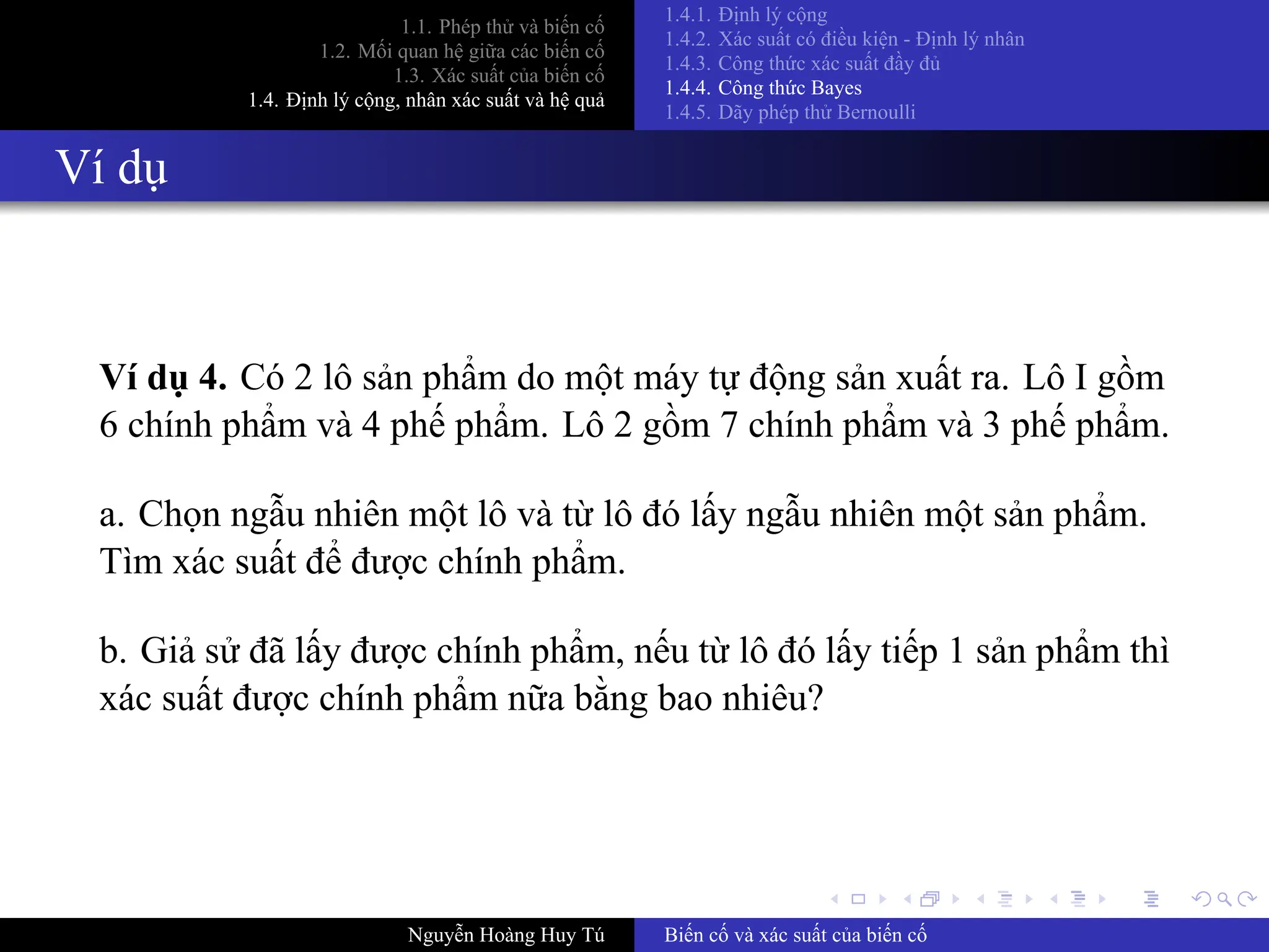 .
.
.
.
.
.
.
.
.
.
.
.
.
.
.
.
.
.
.
.
.
.
.
.
.
.
.
.
.
.
.
.
.
.
.
.
.
.
.
.
1.1. Phép thử và biến cố
1.2. Mối quan hệ giữa các biến cố
1.3. Xác suất của biến cố
1.4. Định lý cộng, nhân xác suất và hệ quả
1.4.1. Định lý cộng
1.4.2. Xác suất có điều kiện ­ Định lý nhân
1.4.3. Công thức xác suất đầy đủ
1.4.4. Công thức Bayes
1.4.5. Dãy phép thử Bernoulli
Ví dụ
Ví dụ 4. Có 2 lô sản phẩm do một máy tự động sản xuất ra. Lô I gồm
6 chính phẩm và 4 phế phẩm. Lô 2 gồm 7 chính phẩm và 3 phế phẩm.
a. Chọn ngẫu nhiên một lô và từ lô đó lấy ngẫu nhiên một sản phẩm.
Tìm xác suất để được chính phẩm.
b. Giả sử đã lấy được chính phẩm, nếu từ lô đó lấy tiếp 1 sản phẩm thì
xác suất được chính phẩm nữa bằng bao nhiêu?
Nguyễn Hoàng Huy Tú Biến cố và xác suất của biến cố
 