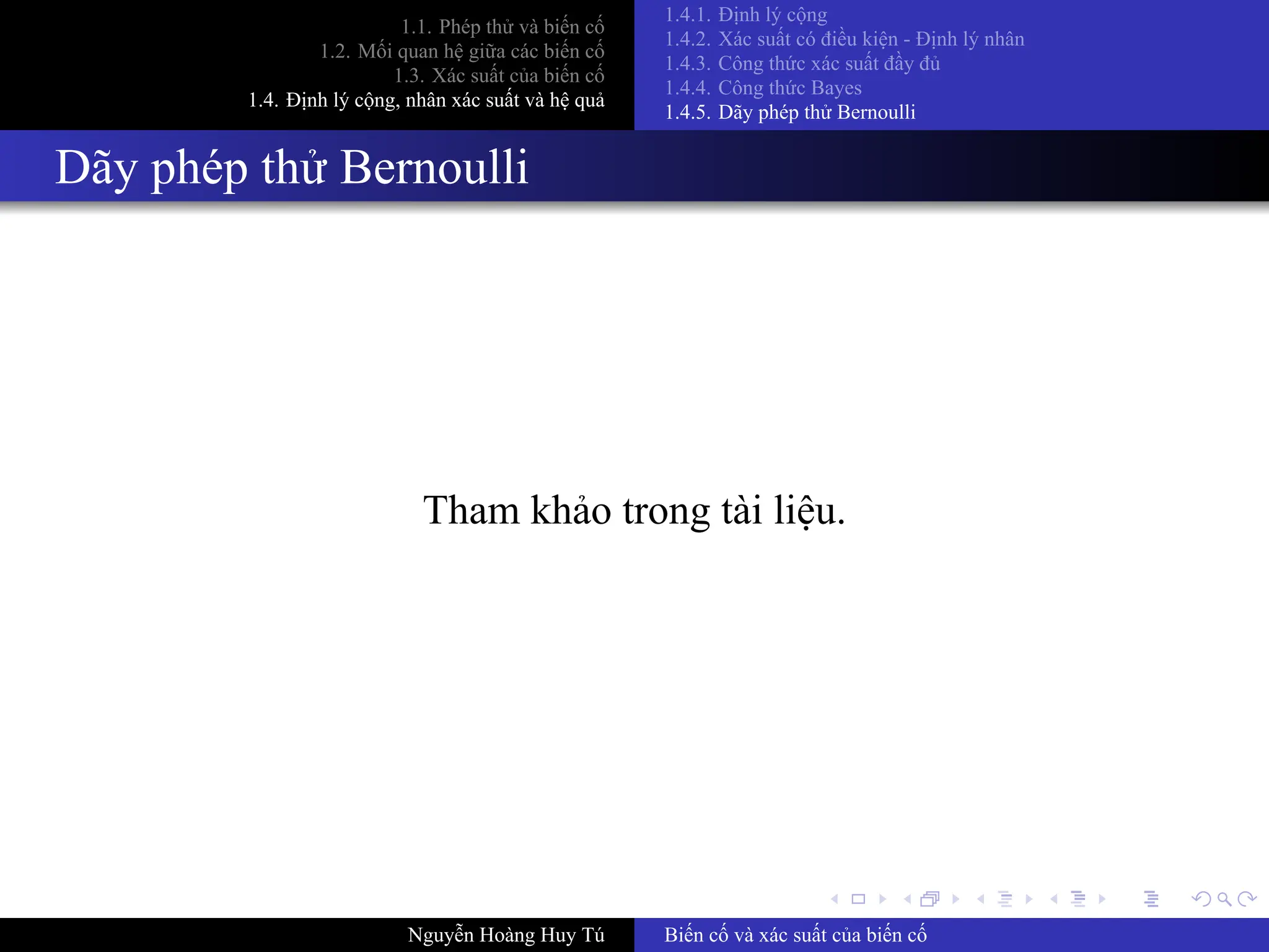.
.
.
.
.
.
.
.
.
.
.
.
.
.
.
.
.
.
.
.
.
.
.
.
.
.
.
.
.
.
.
.
.
.
.
.
.
.
.
.
1.1. Phép thử và biến cố
1.2. Mối quan hệ giữa các biến cố
1.3. Xác suất của biến cố
1.4. Định lý cộng, nhân xác suất và hệ quả
1.4.1. Định lý cộng
1.4.2. Xác suất có điều kiện ­ Định lý nhân
1.4.3. Công thức xác suất đầy đủ
1.4.4. Công thức Bayes
1.4.5. Dãy phép thử Bernoulli
Dãy phép thử Bernoulli
Tham khảo trong tài liệu.
Nguyễn Hoàng Huy Tú Biến cố và xác suất của biến cố
 