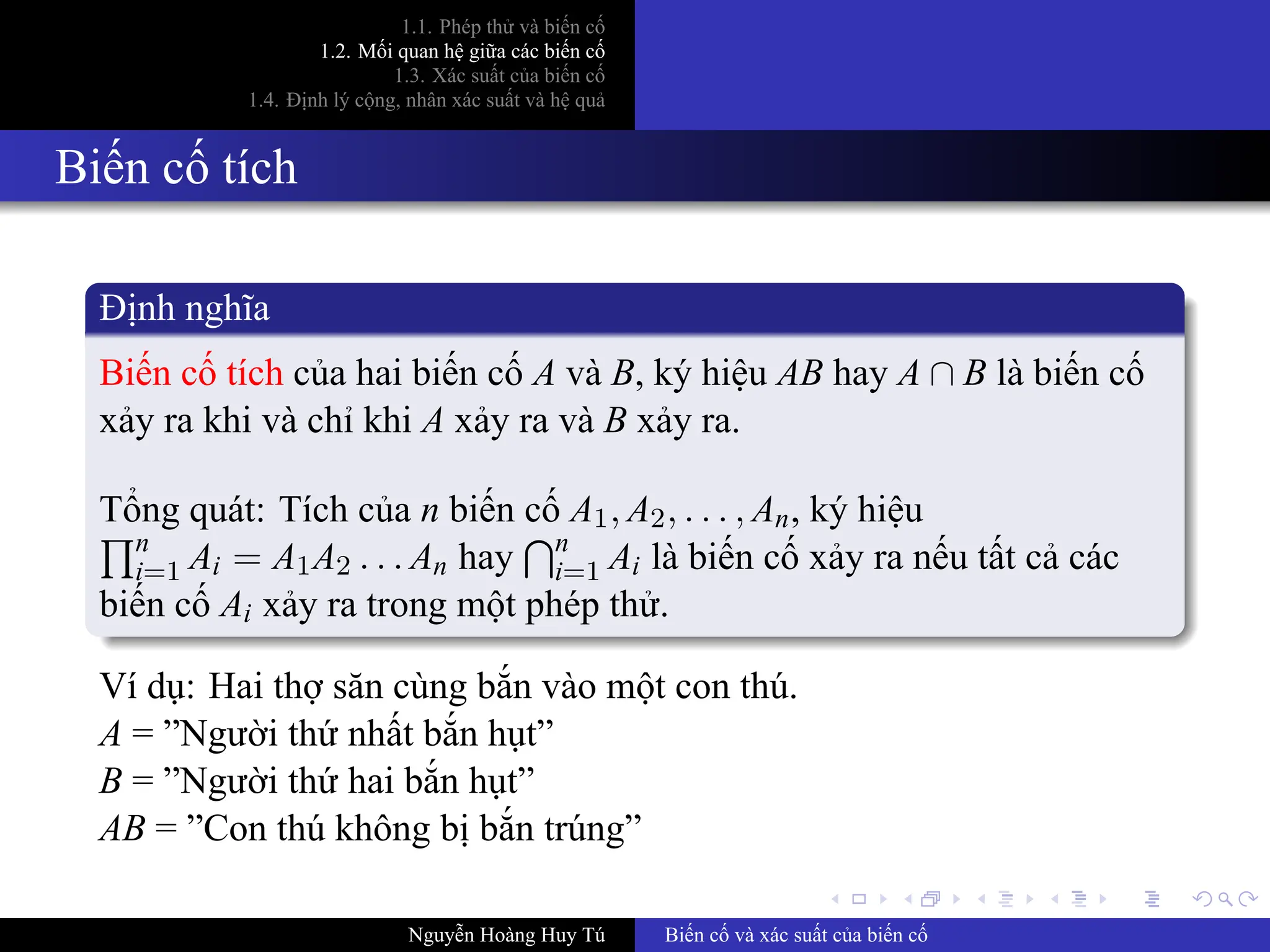 .
.
.
.
.
.
.
.
.
.
.
.
.
.
.
.
.
.
.
.
.
.
.
.
.
.
.
.
.
.
.
.
.
.
.
.
.
.
.
.
1.1. Phép thử và biến cố
1.2. Mối quan hệ giữa các biến cố
1.3. Xác suất của biến cố
1.4. Định lý cộng, nhân xác suất và hệ quả
Biến cố tích
Định nghĩa
Biến cố tích của hai biến cố A và B, ký hiệu AB hay A ∩ B là biến cố
xảy ra khi và chỉ khi A xảy ra và B xảy ra.
Tổng quát: Tích của n biến cố A1, A2, . . . , An, ký hiệu
∏n
i=1 Ai = A1A2 . . . An hay
∩n
i=1 Ai là biến cố xảy ra nếu tất cả các
biến cố Ai xảy ra trong một phép thử.
Ví dụ: Hai thợ săn cùng bắn vào một con thú.
A = ”Người thứ nhất bắn hụt”
B = ”Người thứ hai bắn hụt”
AB = ”Con thú không bị bắn trúng”
Nguyễn Hoàng Huy Tú Biến cố và xác suất của biến cố
 