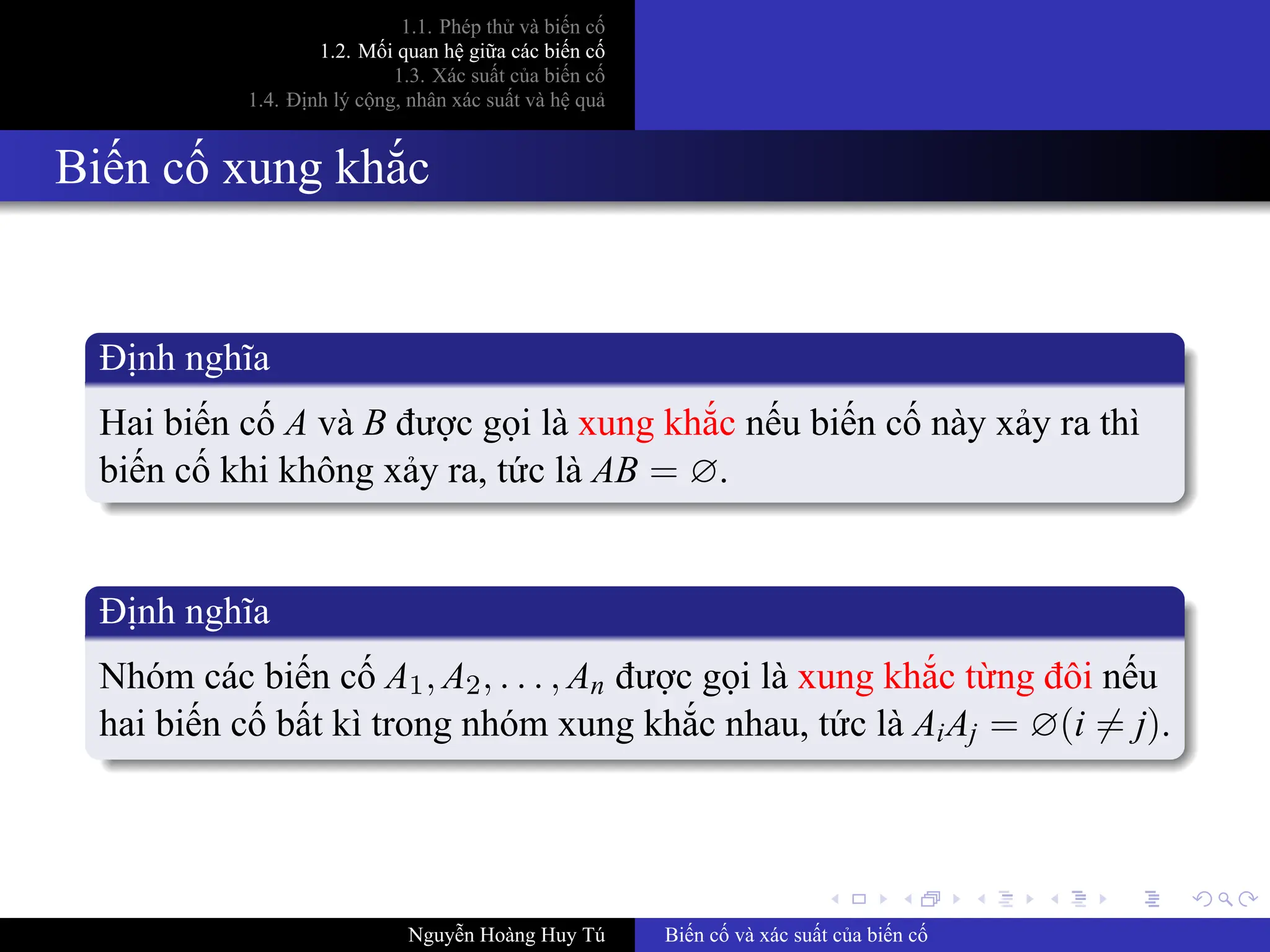 .
.
.
.
.
.
.
.
.
.
.
.
.
.
.
.
.
.
.
.
.
.
.
.
.
.
.
.
.
.
.
.
.
.
.
.
.
.
.
.
1.1. Phép thử và biến cố
1.2. Mối quan hệ giữa các biến cố
1.3. Xác suất của biến cố
1.4. Định lý cộng, nhân xác suất và hệ quả
Biến cố xung khắc
Định nghĩa
Hai biến cố A và B được gọi là xung khắc nếu biến cố này xảy ra thì
biến cố khi không xảy ra, tức là AB = ∅.
Định nghĩa
Nhóm các biến cố A1, A2, . . . , An được gọi là xung khắc từng đôi nếu
hai biến cố bất kì trong nhóm xung khắc nhau, tức là AiAj = ∅(i ̸= j).
Nguyễn Hoàng Huy Tú Biến cố và xác suất của biến cố
 