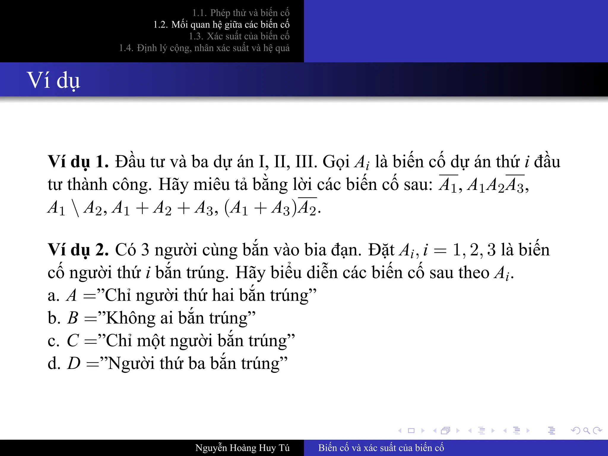 .
.
.
.
.
.
.
.
.
.
.
.
.
.
.
.
.
.
.
.
.
.
.
.
.
.
.
.
.
.
.
.
.
.
.
.
.
.
.
.
1.1. Phép thử và biến cố
1.2. Mối quan hệ giữa các biến cố
1.3. Xác suất của biến cố
1.4. Định lý cộng, nhân xác suất và hệ quả
Ví dụ
Ví dụ 1. Đầu tư và ba dự án I, II, III. Gọi Ai là biến cố dự án thứ i đầu
tư thành công. Hãy miêu tả bằng lời các biến cố sau: A1, A1A2A3,
A1  A2, A1 + A2 + A3, (A1 + A3)A2.
Ví dụ 2. Có 3 người cùng bắn vào bia đạn. Đặt Ai, i = 1, 2, 3 là biến
cố người thứ i bắn trúng. Hãy biểu diễn các biến cố sau theo Ai.
a. A =”Chỉ người thứ hai bắn trúng”
b. B =”Không ai bắn trúng”
c. C =”Chỉ một người bắn trúng”
d. D =”Người thứ ba bắn trúng”
Nguyễn Hoàng Huy Tú Biến cố và xác suất của biến cố
 