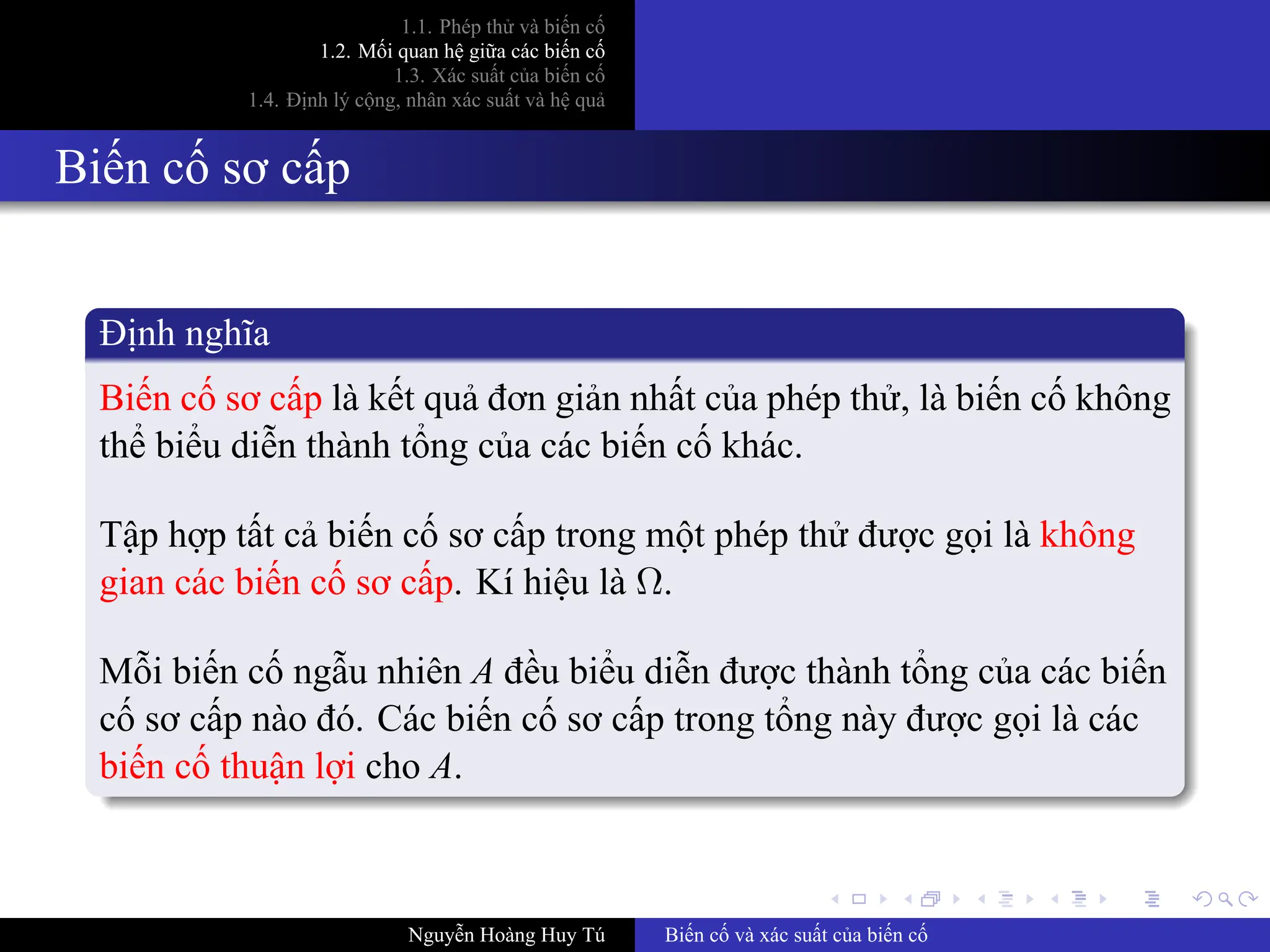 .
.
.
.
.
.
.
.
.
.
.
.
.
.
.
.
.
.
.
.
.
.
.
.
.
.
.
.
.
.
.
.
.
.
.
.
.
.
.
.
1.1. Phép thử và biến cố
1.2. Mối quan hệ giữa các biến cố
1.3. Xác suất của biến cố
1.4. Định lý cộng, nhân xác suất và hệ quả
Biến cố sơ cấp
Định nghĩa
Biến cố sơ cấp là kết quả đơn giản nhất của phép thử, là biến cố không
thể biểu diễn thành tổng của các biến cố khác.
Tập hợp tất cả biến cố sơ cấp trong một phép thử được gọi là không
gian các biến cố sơ cấp. Kí hiệu là Ω.
Mỗi biến cố ngẫu nhiên A đều biểu diễn được thành tổng của các biến
cố sơ cấp nào đó. Các biến cố sơ cấp trong tổng này được gọi là các
biến cố thuận lợi cho A.
Nguyễn Hoàng Huy Tú Biến cố và xác suất của biến cố
 