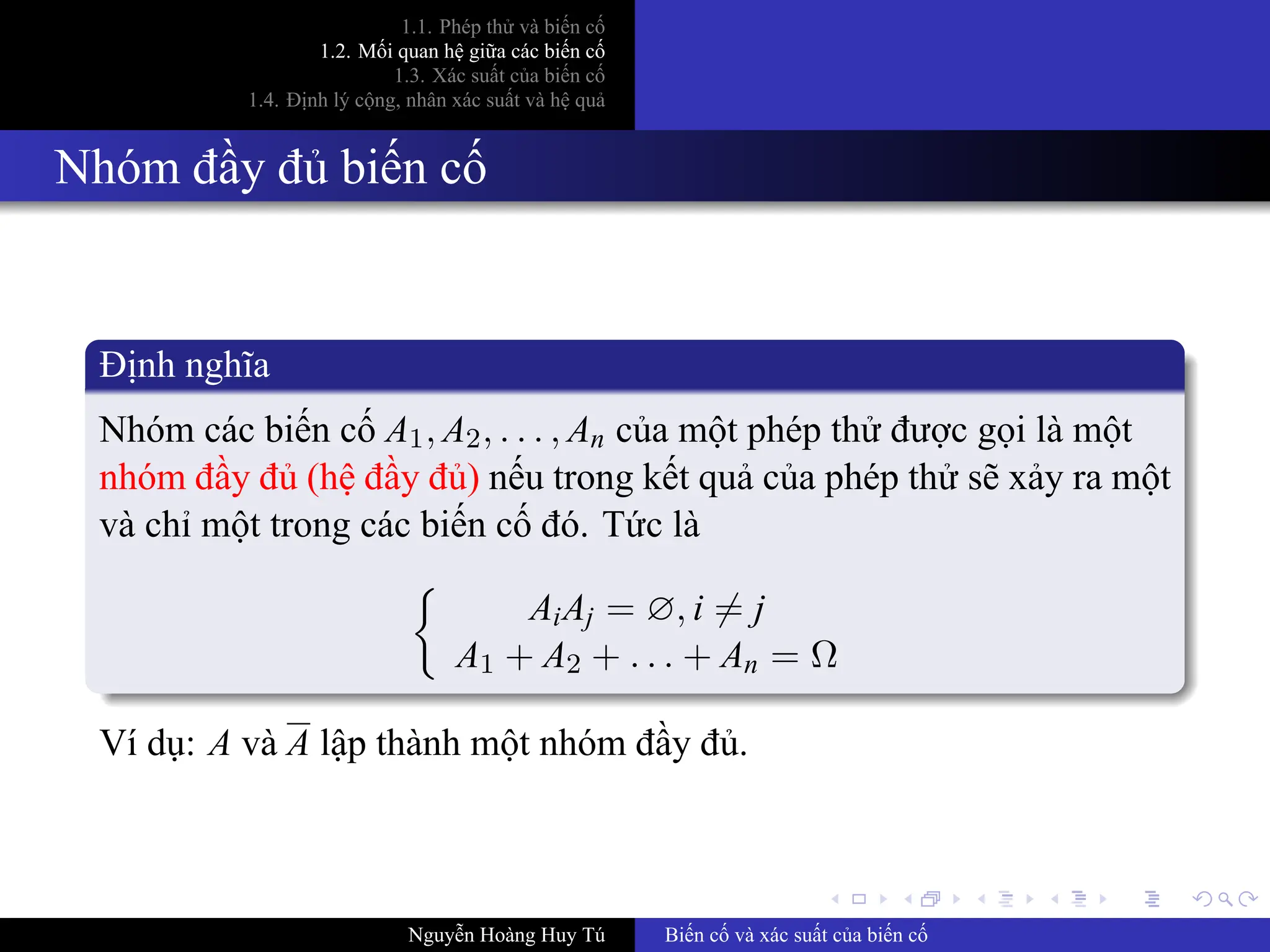 .
.
.
.
.
.
.
.
.
.
.
.
.
.
.
.
.
.
.
.
.
.
.
.
.
.
.
.
.
.
.
.
.
.
.
.
.
.
.
.
1.1. Phép thử và biến cố
1.2. Mối quan hệ giữa các biến cố
1.3. Xác suất của biến cố
1.4. Định lý cộng, nhân xác suất và hệ quả
Nhóm đầy đủ biến cố
Định nghĩa
Nhóm các biến cố A1, A2, . . . , An của một phép thử được gọi là một
nhóm đầy đủ (hệ đầy đủ) nếu trong kết quả của phép thử sẽ xảy ra một
và chỉ một trong các biến cố đó. Tức là
{
AiAj = ∅, i ̸= j
A1 + A2 + . . . + An = Ω
Ví dụ: A và A lập thành một nhóm đầy đủ.
Nguyễn Hoàng Huy Tú Biến cố và xác suất của biến cố
 