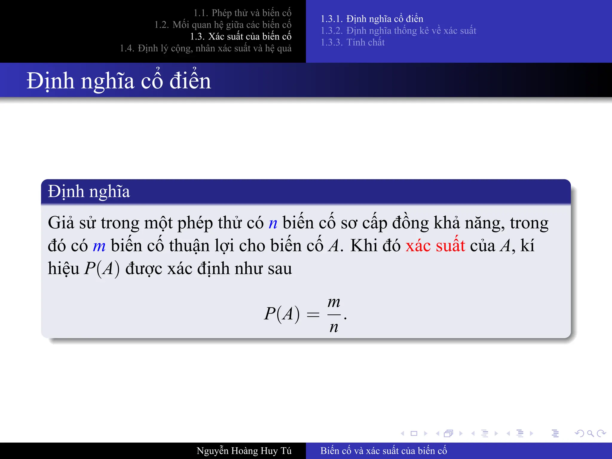 .
.
.
.
.
.
.
.
.
.
.
.
.
.
.
.
.
.
.
.
.
.
.
.
.
.
.
.
.
.
.
.
.
.
.
.
.
.
.
.
1.1. Phép thử và biến cố
1.2. Mối quan hệ giữa các biến cố
1.3. Xác suất của biến cố
1.4. Định lý cộng, nhân xác suất và hệ quả
1.3.1. Định nghĩa cổ điển
1.3.2. Định nghĩa thống kê về xác suất
1.3.3. Tính chất
Định nghĩa cổ điển
Định nghĩa
Giả sử trong một phép thử có n biến cố sơ cấp đồng khả năng, trong
đó có m biến cố thuận lợi cho biến cố A. Khi đó xác suất của A, kí
hiệu P(A) được xác định như sau
P(A) =
m
n
.
Nguyễn Hoàng Huy Tú Biến cố và xác suất của biến cố
 
