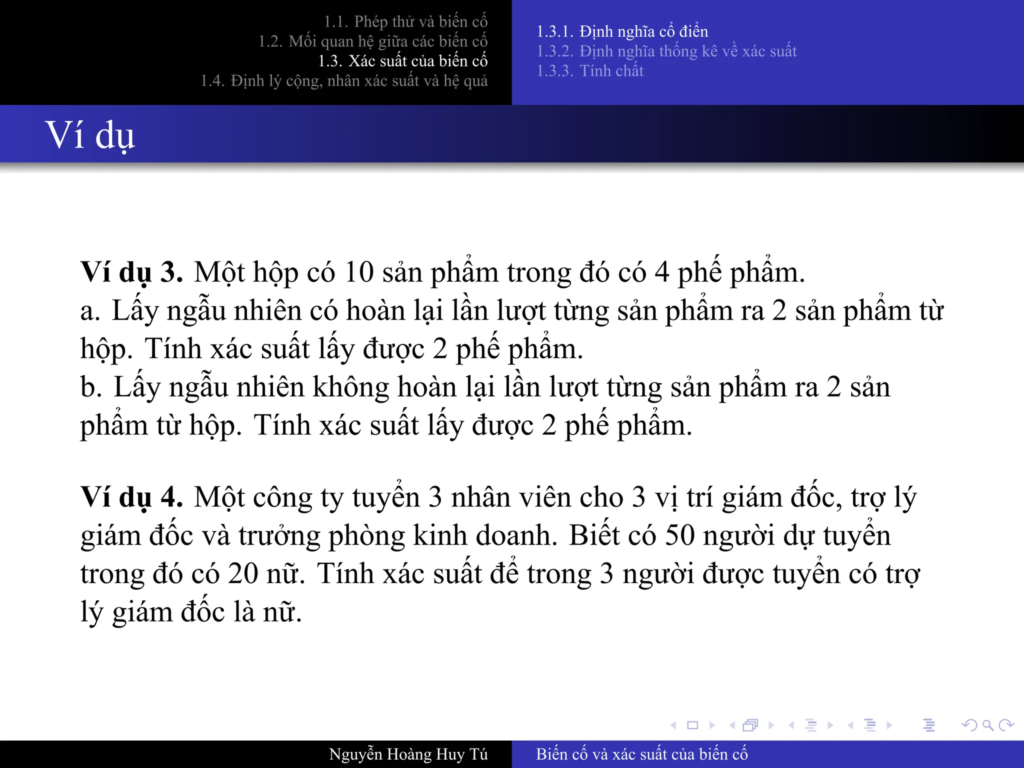 .
.
.
.
.
.
.
.
.
.
.
.
.
.
.
.
.
.
.
.
.
.
.
.
.
.
.
.
.
.
.
.
.
.
.
.
.
.
.
.
1.1. Phép thử và biến cố
1.2. Mối quan hệ giữa các biến cố
1.3. Xác suất của biến cố
1.4. Định lý cộng, nhân xác suất và hệ quả
1.3.1. Định nghĩa cổ điển
1.3.2. Định nghĩa thống kê về xác suất
1.3.3. Tính chất
Ví dụ
Ví dụ 3. Một hộp có 10 sản phẩm trong đó có 4 phế phẩm.
a. Lấy ngẫu nhiên có hoàn lại lần lượt từng sản phẩm ra 2 sản phẩm từ
hộp. Tính xác suất lấy được 2 phế phẩm.
b. Lấy ngẫu nhiên không hoàn lại lần lượt từng sản phẩm ra 2 sản
phẩm từ hộp. Tính xác suất lấy được 2 phế phẩm.
Ví dụ 4. Một công ty tuyển 3 nhân viên cho 3 vị trí giám đốc, trợ lý
giám đốc và trưởng phòng kinh doanh. Biết có 50 người dự tuyển
trong đó có 20 nữ. Tính xác suất để trong 3 người được tuyển có trợ
lý giám đốc là nữ.
Nguyễn Hoàng Huy Tú Biến cố và xác suất của biến cố
 