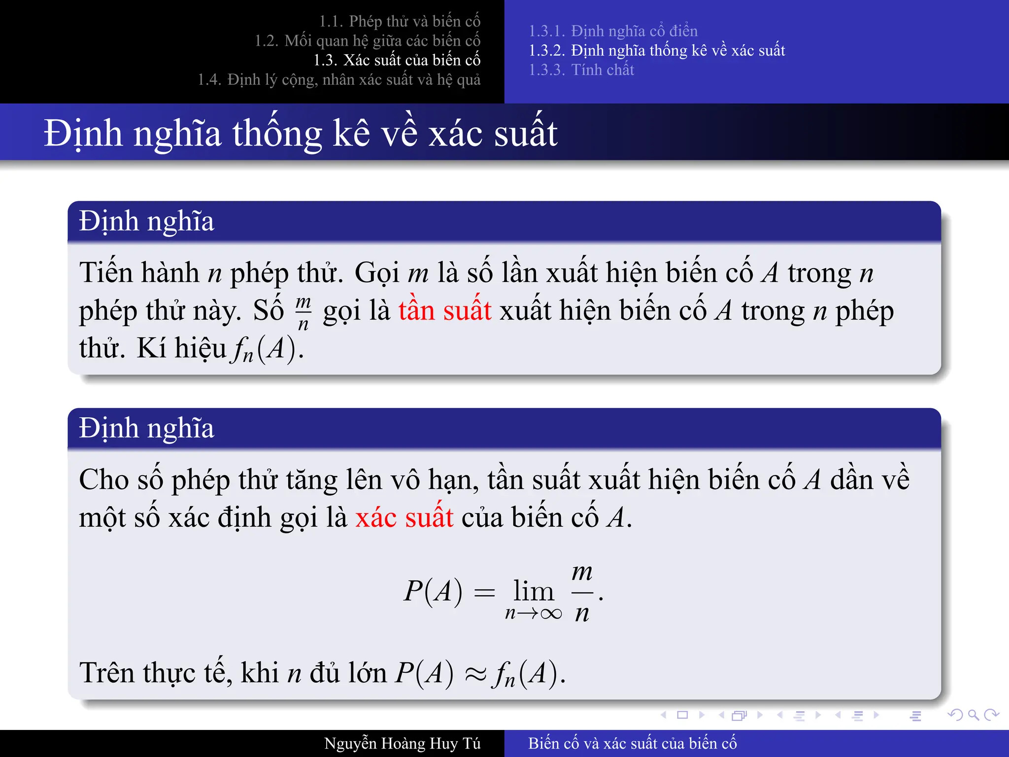 .
.
.
.
.
.
.
.
.
.
.
.
.
.
.
.
.
.
.
.
.
.
.
.
.
.
.
.
.
.
.
.
.
.
.
.
.
.
.
.
1.1. Phép thử và biến cố
1.2. Mối quan hệ giữa các biến cố
1.3. Xác suất của biến cố
1.4. Định lý cộng, nhân xác suất và hệ quả
1.3.1. Định nghĩa cổ điển
1.3.2. Định nghĩa thống kê về xác suất
1.3.3. Tính chất
Định nghĩa thống kê về xác suất
Định nghĩa
Tiến hành n phép thử. Gọi m là số lần xuất hiện biến cố A trong n
phép thử này. Số m
n gọi là tần suất xuất hiện biến cố A trong n phép
thử. Kí hiệu fn(A).
Định nghĩa
Cho số phép thử tăng lên vô hạn, tần suất xuất hiện biến cố A dần về
một số xác định gọi là xác suất của biến cố A.
P(A) = lim
n→∞
m
n
.
Trên thực tế, khi n đủ lớn P(A) ≈ fn(A).
Nguyễn Hoàng Huy Tú Biến cố và xác suất của biến cố
 