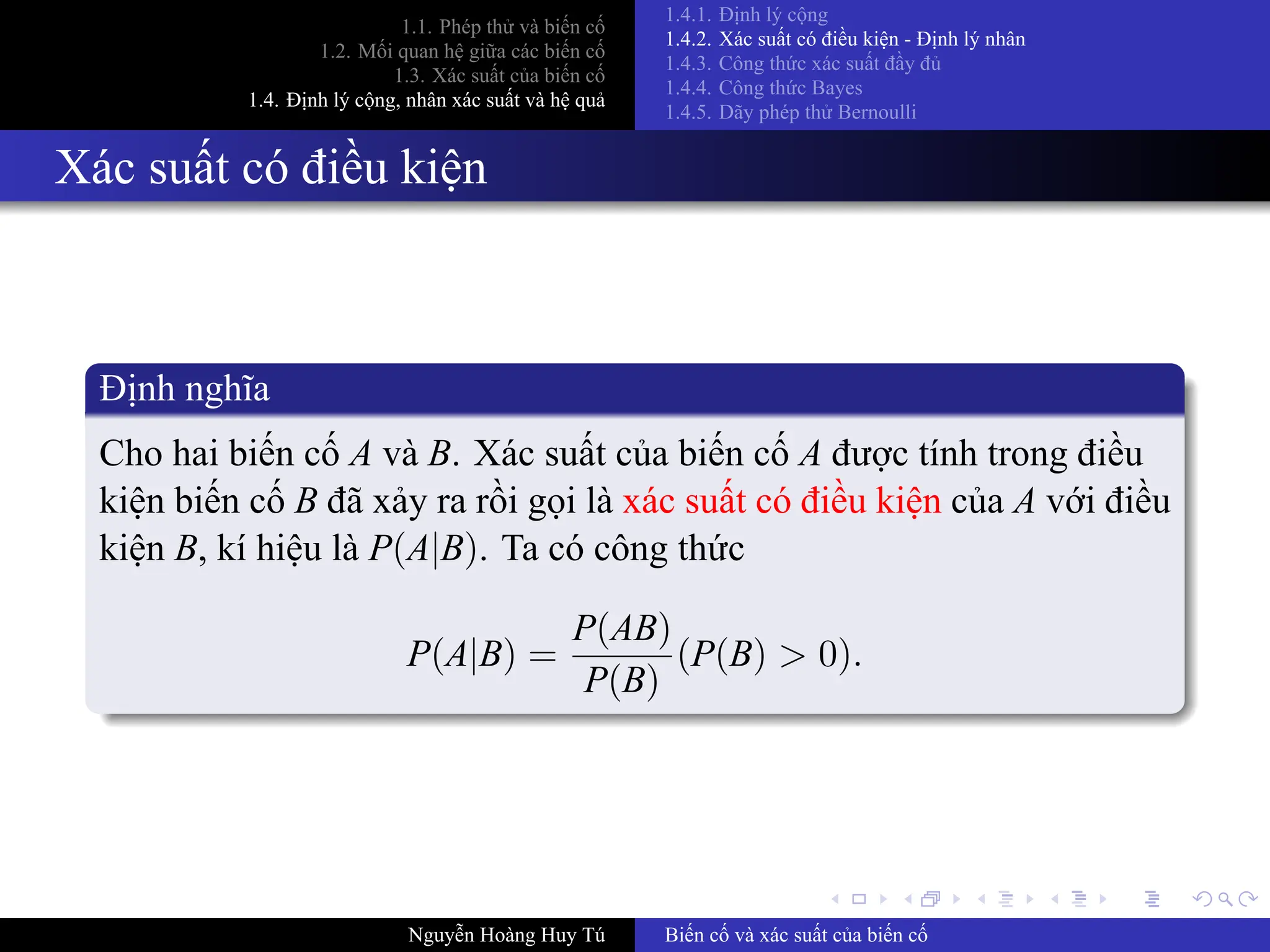 .
.
.
.
.
.
.
.
.
.
.
.
.
.
.
.
.
.
.
.
.
.
.
.
.
.
.
.
.
.
.
.
.
.
.
.
.
.
.
.
1.1. Phép thử và biến cố
1.2. Mối quan hệ giữa các biến cố
1.3. Xác suất của biến cố
1.4. Định lý cộng, nhân xác suất và hệ quả
1.4.1. Định lý cộng
1.4.2. Xác suất có điều kiện ­ Định lý nhân
1.4.3. Công thức xác suất đầy đủ
1.4.4. Công thức Bayes
1.4.5. Dãy phép thử Bernoulli
Xác suất có điều kiện
Định nghĩa
Cho hai biến cố A và B. Xác suất của biến cố A được tính trong điều
kiện biến cố B đã xảy ra rồi gọi là xác suất có điều kiện của A với điều
kiện B, kí hiệu là P(A|B). Ta có công thức
P(A|B) =
P(AB)
P(B)
(P(B) > 0).
Nguyễn Hoàng Huy Tú Biến cố và xác suất của biến cố
 