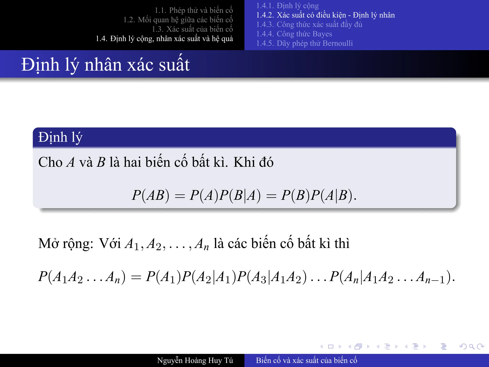 .
.
.
.
.
.
.
.
.
.
.
.
.
.
.
.
.
.
.
.
.
.
.
.
.
.
.
.
.
.
.
.
.
.
.
.
.
.
.
.
1.1. Phép thử và biến cố
1.2. Mối quan hệ giữa các biến cố
1.3. Xác suất của biến cố
1.4. Định lý cộng, nhân xác suất và hệ quả
1.4.1. Định lý cộng
1.4.2. Xác suất có điều kiện ­ Định lý nhân
1.4.3. Công thức xác suất đầy đủ
1.4.4. Công thức Bayes
1.4.5. Dãy phép thử Bernoulli
Định lý nhân xác suất
Định lý
Cho A và B là hai biến cố bất kì. Khi đó
P(AB) = P(A)P(B|A) = P(B)P(A|B).
Mở rộng: Với A1, A2, . . . , An là các biến cố bất kì thì
P(A1A2 . . . An) = P(A1)P(A2|A1)P(A3|A1A2) . . . P(An|A1A2 . . . An−1).
Nguyễn Hoàng Huy Tú Biến cố và xác suất của biến cố
 