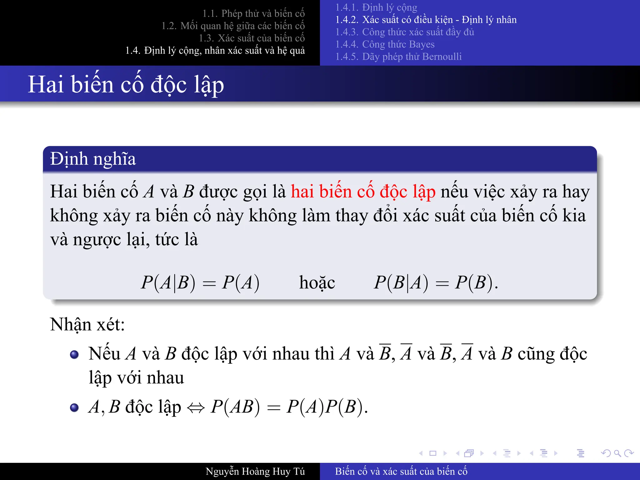.
.
.
.
.
.
.
.
.
.
.
.
.
.
.
.
.
.
.
.
.
.
.
.
.
.
.
.
.
.
.
.
.
.
.
.
.
.
.
.
1.1. Phép thử và biến cố
1.2. Mối quan hệ giữa các biến cố
1.3. Xác suất của biến cố
1.4. Định lý cộng, nhân xác suất và hệ quả
1.4.1. Định lý cộng
1.4.2. Xác suất có điều kiện ­ Định lý nhân
1.4.3. Công thức xác suất đầy đủ
1.4.4. Công thức Bayes
1.4.5. Dãy phép thử Bernoulli
Hai biến cố độc lập
Định nghĩa
Hai biến cố A và B được gọi là hai biến cố độc lập nếu việc xảy ra hay
không xảy ra biến cố này không làm thay đổi xác suất của biến cố kia
và ngược lại, tức là
P(A|B) = P(A) hoặc P(B|A) = P(B).
Nhận xét:
Nếu A và B độc lập với nhau thì A và B, A và B, A và B cũng độc
lập với nhau
A, B độc lập ⇔ P(AB) = P(A)P(B).
Nguyễn Hoàng Huy Tú Biến cố và xác suất của biến cố
 