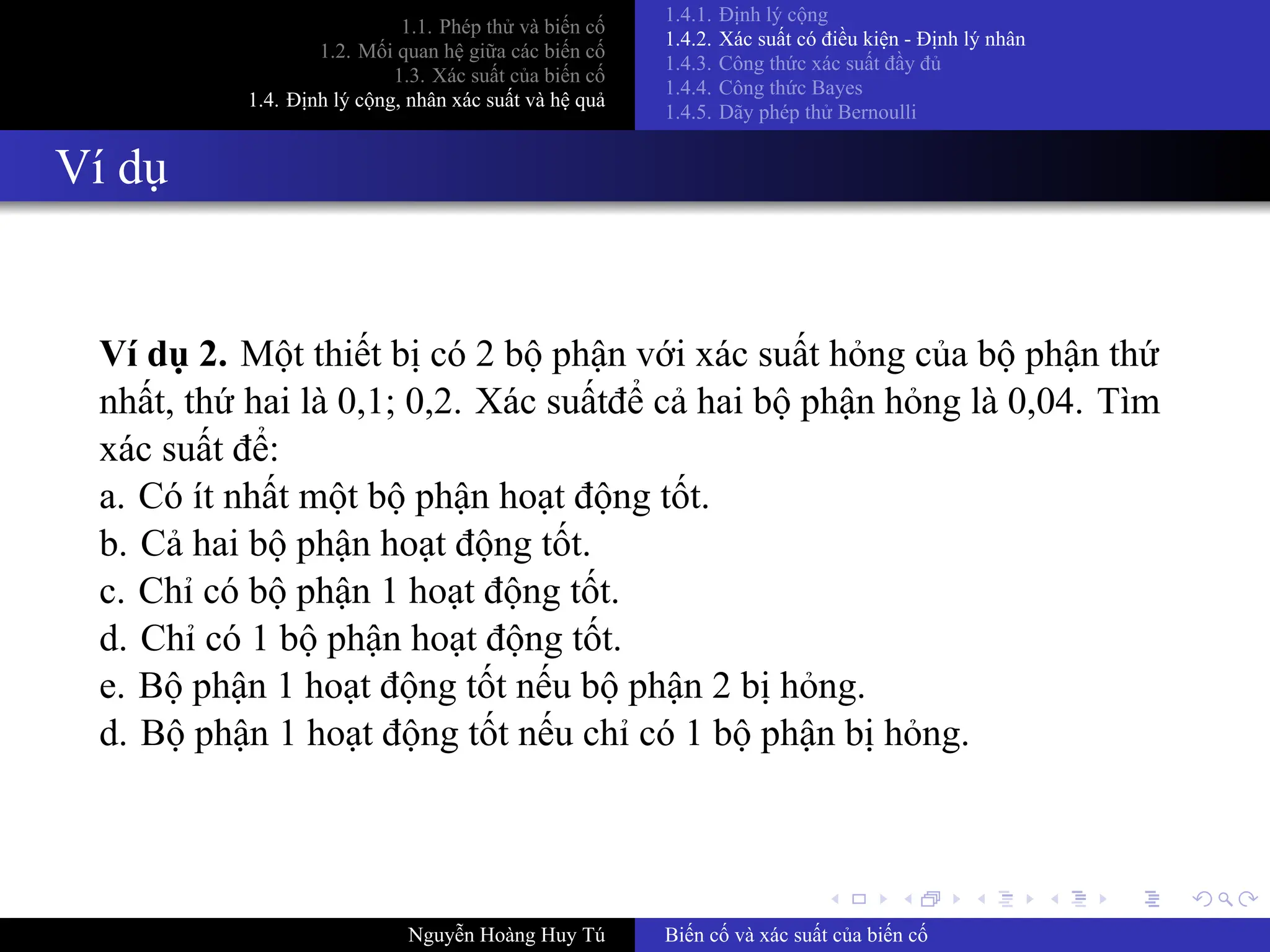 .
.
.
.
.
.
.
.
.
.
.
.
.
.
.
.
.
.
.
.
.
.
.
.
.
.
.
.
.
.
.
.
.
.
.
.
.
.
.
.
1.1. Phép thử và biến cố
1.2. Mối quan hệ giữa các biến cố
1.3. Xác suất của biến cố
1.4. Định lý cộng, nhân xác suất và hệ quả
1.4.1. Định lý cộng
1.4.2. Xác suất có điều kiện ­ Định lý nhân
1.4.3. Công thức xác suất đầy đủ
1.4.4. Công thức Bayes
1.4.5. Dãy phép thử Bernoulli
Ví dụ
Ví dụ 2. Một thiết bị có 2 bộ phận với xác suất hỏng của bộ phận thứ
nhất, thứ hai là 0,1; 0,2. Xác suấtđể cả hai bộ phận hỏng là 0,04. Tìm
xác suất để:
a. Có ít nhất một bộ phận hoạt động tốt.
b. Cả hai bộ phận hoạt động tốt.
c. Chỉ có bộ phận 1 hoạt động tốt.
d. Chỉ có 1 bộ phận hoạt động tốt.
e. Bộ phận 1 hoạt động tốt nếu bộ phận 2 bị hỏng.
d. Bộ phận 1 hoạt động tốt nếu chỉ có 1 bộ phận bị hỏng.
Nguyễn Hoàng Huy Tú Biến cố và xác suất của biến cố
 