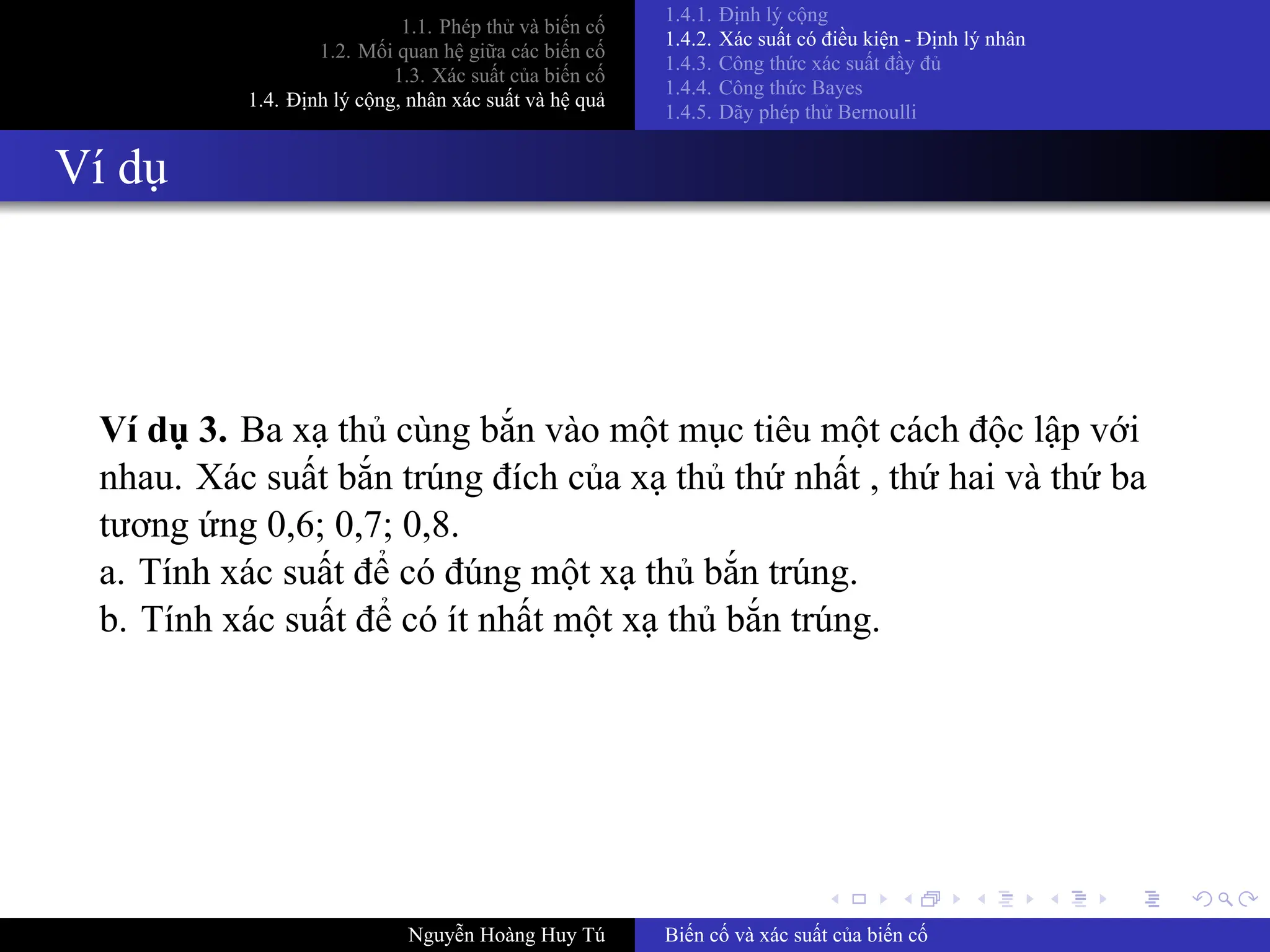 .
.
.
.
.
.
.
.
.
.
.
.
.
.
.
.
.
.
.
.
.
.
.
.
.
.
.
.
.
.
.
.
.
.
.
.
.
.
.
.
1.1. Phép thử và biến cố
1.2. Mối quan hệ giữa các biến cố
1.3. Xác suất của biến cố
1.4. Định lý cộng, nhân xác suất và hệ quả
1.4.1. Định lý cộng
1.4.2. Xác suất có điều kiện ­ Định lý nhân
1.4.3. Công thức xác suất đầy đủ
1.4.4. Công thức Bayes
1.4.5. Dãy phép thử Bernoulli
Ví dụ
Ví dụ 3. Ba xạ thủ cùng bắn vào một mục tiêu một cách độc lập với
nhau. Xác suất bắn trúng đích của xạ thủ thứ nhất , thứ hai và thứ ba
tương ứng 0,6; 0,7; 0,8.
a. Tính xác suất để có đúng một xạ thủ bắn trúng.
b. Tính xác suất để có ít nhất một xạ thủ bắn trúng.
Nguyễn Hoàng Huy Tú Biến cố và xác suất của biến cố
 