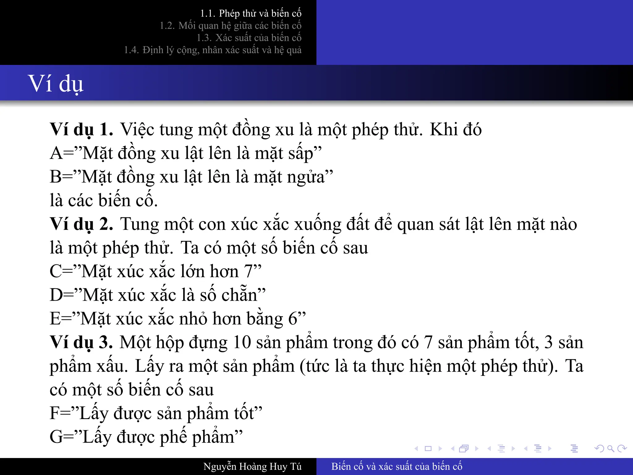 .
.
.
.
.
.
.
.
.
.
.
.
.
.
.
.
.
.
.
.
.
.
.
.
.
.
.
.
.
.
.
.
.
.
.
.
.
.
.
.
1.1. Phép thử và biến cố
1.2. Mối quan hệ giữa các biến cố
1.3. Xác suất của biến cố
1.4. Định lý cộng, nhân xác suất và hệ quả
Ví dụ
Ví dụ 1. Việc tung một đồng xu là một phép thử. Khi đó
A=”Mặt đồng xu lật lên là mặt sấp”
B=”Mặt đồng xu lật lên là mặt ngửa”
là các biến cố.
Ví dụ 2. Tung một con xúc xắc xuống đất để quan sát lật lên mặt nào
là một phép thử. Ta có một số biến cố sau
C=”Mặt xúc xắc lớn hơn 7”
D=”Mặt xúc xắc là số chẵn”
E=”Mặt xúc xắc nhỏ hơn bằng 6”
Ví dụ 3. Một hộp đựng 10 sản phẩm trong đó có 7 sản phẩm tốt, 3 sản
phẩm xấu. Lấy ra một sản phẩm (tức là ta thực hiện một phép thử). Ta
có một số biến cố sau
F=”Lấy được sản phẩm tốt”
G=”Lấy được phế phẩm”
Nguyễn Hoàng Huy Tú Biến cố và xác suất của biến cố
 