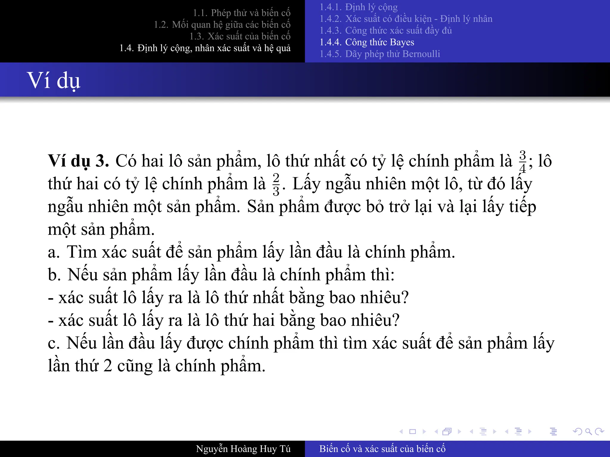 .
.
.
.
.
.
.
.
.
.
.
.
.
.
.
.
.
.
.
.
.
.
.
.
.
.
.
.
.
.
.
.
.
.
.
.
.
.
.
.
1.1. Phép thử và biến cố
1.2. Mối quan hệ giữa các biến cố
1.3. Xác suất của biến cố
1.4. Định lý cộng, nhân xác suất và hệ quả
1.4.1. Định lý cộng
1.4.2. Xác suất có điều kiện ­ Định lý nhân
1.4.3. Công thức xác suất đầy đủ
1.4.4. Công thức Bayes
1.4.5. Dãy phép thử Bernoulli
Ví dụ
Ví dụ 3. Có hai lô sản phẩm, lô thứ nhất có tỷ lệ chính phẩm là 3
4; lô
thứ hai có tỷ lệ chính phẩm là 2
3. Lấy ngẫu nhiên một lô, từ đó lấy
ngẫu nhiên một sản phẩm. Sản phẩm được bỏ trở lại và lại lấy tiếp
một sản phẩm.
a. Tìm xác suất để sản phẩm lấy lần đầu là chính phẩm.
b. Nếu sản phẩm lấy lần đầu là chính phẩm thì:
­ xác suất lô lấy ra là lô thứ nhất bằng bao nhiêu?
­ xác suất lô lấy ra là lô thứ hai bằng bao nhiêu?
c. Nếu lần đầu lấy được chính phẩm thì tìm xác suất để sản phẩm lấy
lần thứ 2 cũng là chính phẩm.
Nguyễn Hoàng Huy Tú Biến cố và xác suất của biến cố
 