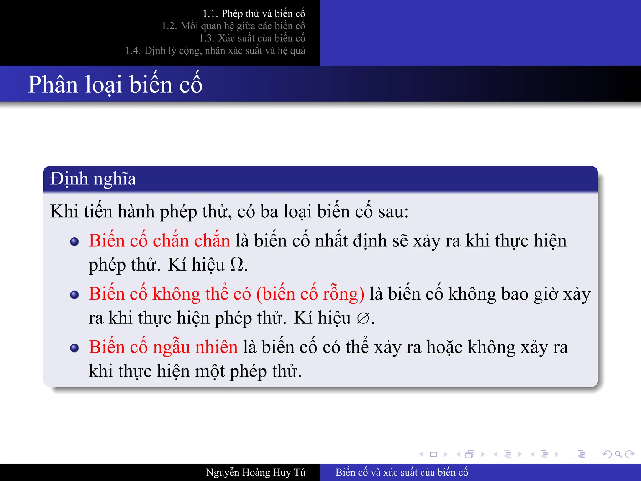 .
.
.
.
.
.
.
.
.
.
.
.
.
.
.
.
.
.
.
.
.
.
.
.
.
.
.
.
.
.
.
.
.
.
.
.
.
.
.
.
1.1. Phép thử và biến cố
1.2. Mối quan hệ giữa các biến cố
1.3. Xác suất của biến cố
1.4. Định lý cộng, nhân xác suất và hệ quả
Phân loại biến cố
Định nghĩa
Khi tiến hành phép thử, có ba loại biến cố sau:
Biến cố chắn chắn là biến cố nhất định sẽ xảy ra khi thực hiện
phép thử. Kí hiệu Ω.
Biến cố không thể có (biến cố rỗng) là biến cố không bao giờ xảy
ra khi thực hiện phép thử. Kí hiệu ∅.
Biến cố ngẫu nhiên là biến cố có thể xảy ra hoặc không xảy ra
khi thực hiện một phép thử.
Nguyễn Hoàng Huy Tú Biến cố và xác suất của biến cố
Bin c s cp: là bin c nh nht => Ch có 1 kt qu
1 phép th => Trong tp hp nhiu kt qu có 1 kt qu luôn xut hin
1 phép th => Kt qu mình mun ph thuc may mn
 