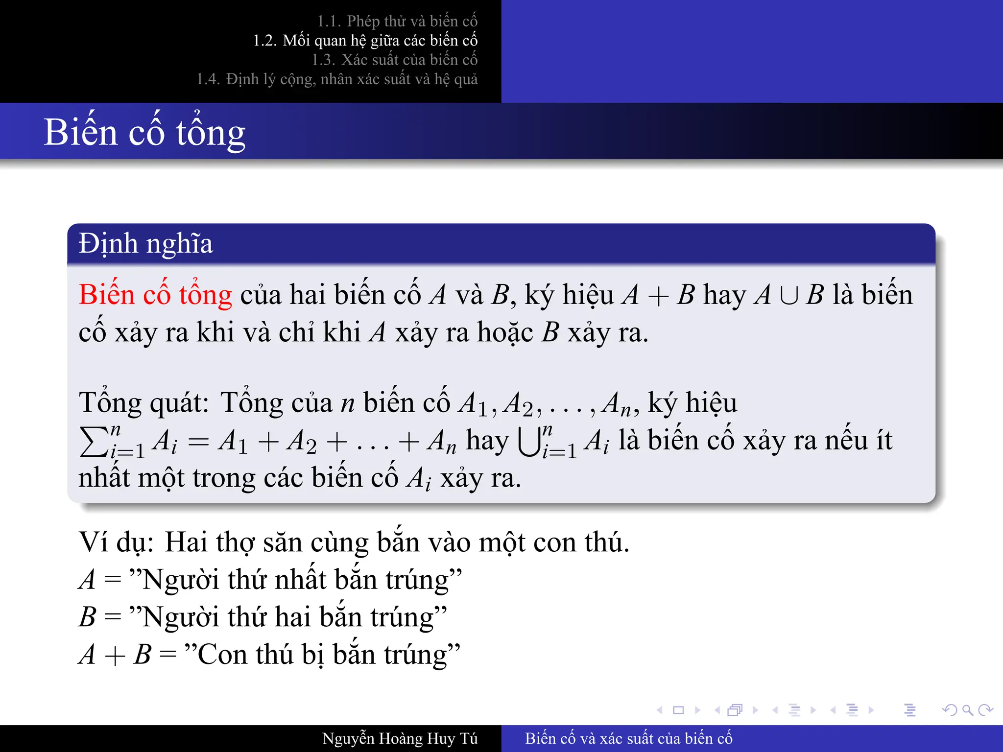 .
.
.
.
.
.
.
.
.
.
.
.
.
.
.
.
.
.
.
.
.
.
.
.
.
.
.
.
.
.
.
.
.
.
.
.
.
.
.
.
1.1. Phép thử và biến cố
1.2. Mối quan hệ giữa các biến cố
1.3. Xác suất của biến cố
1.4. Định lý cộng, nhân xác suất và hệ quả
Biến cố tổng
Định nghĩa
Biến cố tổng của hai biến cố A và B, ký hiệu A + B hay A ∪ B là biến
cố xảy ra khi và chỉ khi A xảy ra hoặc B xảy ra.
Tổng quát: Tổng của n biến cố A1, A2, . . . , An, ký hiệu
∑n
i=1 Ai = A1 + A2 + . . . + An hay
∪n
i=1 Ai là biến cố xảy ra nếu ít
nhất một trong các biến cố Ai xảy ra.
Ví dụ: Hai thợ săn cùng bắn vào một con thú.
A = ”Người thứ nhất bắn trúng”
B = ”Người thứ hai bắn trúng”
A + B = ”Con thú bị bắn trúng”
Nguyễn Hoàng Huy Tú Biến cố và xác suất của biến cố
 