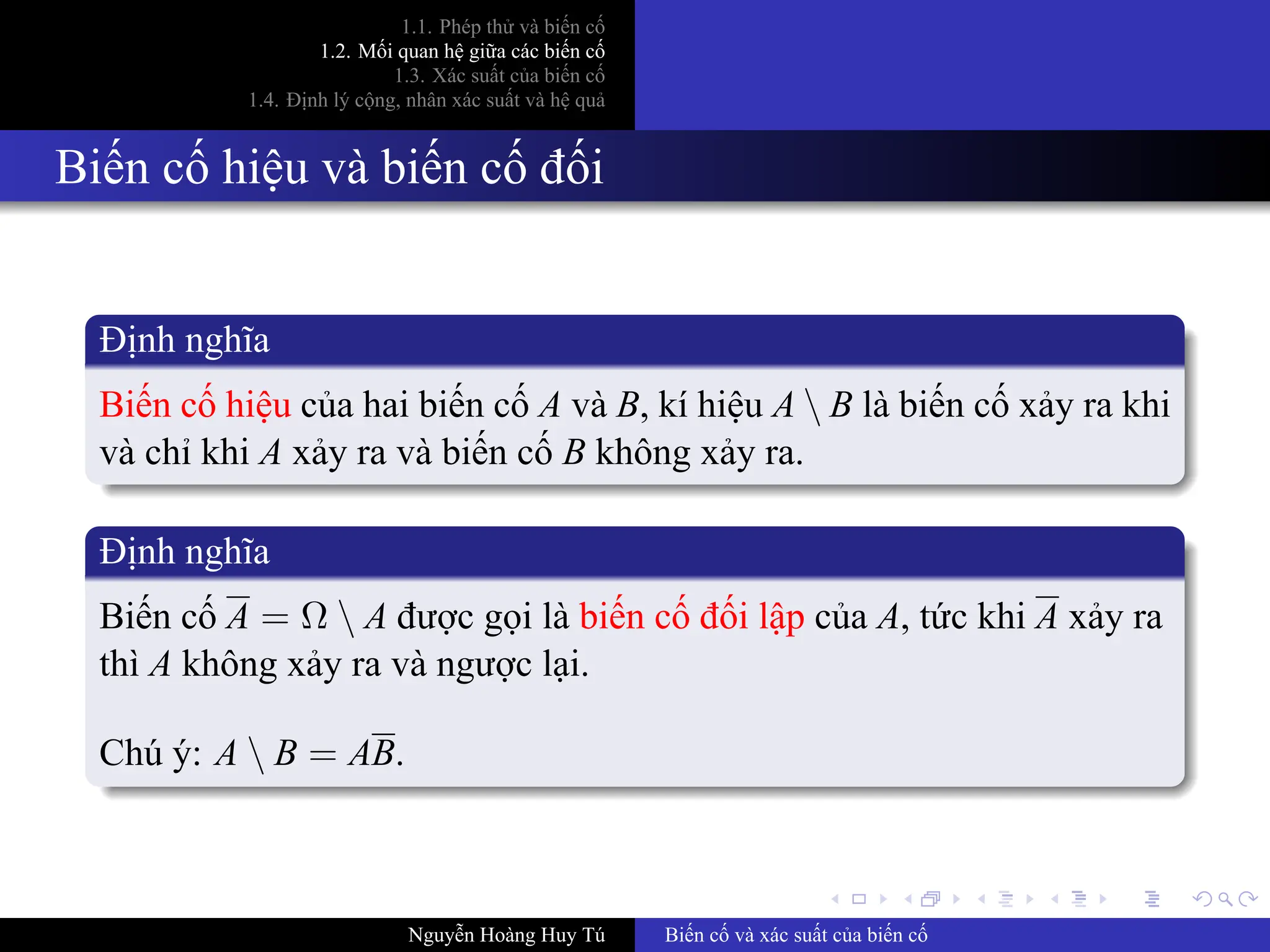 .
.
.
.
.
.
.
.
.
.
.
.
.
.
.
.
.
.
.
.
.
.
.
.
.
.
.
.
.
.
.
.
.
.
.
.
.
.
.
.
1.1. Phép thử và biến cố
1.2. Mối quan hệ giữa các biến cố
1.3. Xác suất của biến cố
1.4. Định lý cộng, nhân xác suất và hệ quả
Biến cố hiệu và biến cố đối
Định nghĩa
Biến cố hiệu của hai biến cố A và B, kí hiệu A  B là biến cố xảy ra khi
và chỉ khi A xảy ra và biến cố B không xảy ra.
Định nghĩa
Biến cố A = Ω  A được gọi là biến cố đối lập của A, tức khi A xảy ra
thì A không xảy ra và ngược lại.
Chú ý: A  B = AB.
Nguyễn Hoàng Huy Tú Biến cố và xác suất của biến cố
 