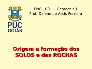 Origem e formação dosOrigem e formação dos
SOLOS e das ROCHASSOLOS e das ROCHAS
ENG 1081 – Geotecnia I
Prof. Daiane de Assis Ferreira
 