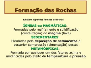 Formação das RochasFormação das Rochas
ÍGNEAS ou MAGMÁTICASÍGNEAS ou MAGMÁTICAS:
Formadas pelo resfriamento e solidificação
(cristalização) do magma (lava)
SEDIMENTARESSEDIMENTARES:
Formadas pela deposição de sedimentos e
posterior compressão (cimentação) destes
METAMÓRFICASMETAMÓRFICAS:
Formada por qualquer um dos fatores acima e
modificadas pelo efeito da temperatura e pressão
Existem 3 grandes famílias de rochas
 