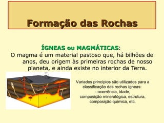 Formação das RochasFormação das Rochas
ÍGNEAS ou MAGMÁTICASÍGNEAS ou MAGMÁTICAS:
O magma é um material pastoso que, há bilhões de
anos, deu origem às primeiras rochas de nosso
planeta, e ainda existe no interior da Terra.
Variados princípios são utilizados para a
classificação das rochas ígneas:
- ocorrência, idade,
composição mineralógica, estrutura,
composição química, etc.
 