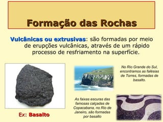 Formação das RochasFormação das Rochas
Vulcânicas ou extrusivasVulcânicas ou extrusivas: são formadas por meio
de erupções vulcânicas, através de um rápido
processo de resfriamento na superfície.
Ex:Ex: BasaltoBasalto
No Rio Grande do Sul,
encontramos as falésias
de Torres, formadas de
basalto.
As faixas escuras das
famosas calçadas de
Copacabana, no Rio de
Janeiro, são formadas
por basalto
 