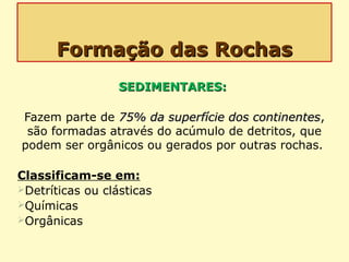 Formação das RochasFormação das Rochas
SEDIMENTARES:SEDIMENTARES:
Fazem parte de 75% da superfície dos continentes75% da superfície dos continentes,
são formadas através do acúmulo de detritos, que
podem ser orgânicos ou gerados por outras rochas.
Classificam-se em:
Detríticas ou clásticas
Químicas
Orgânicas
 