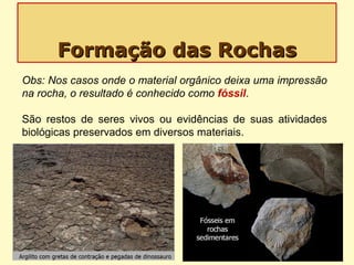 Formação das RochasFormação das Rochas
Obs: Nos casos onde o material orgânico deixa uma impressão
na rocha, o resultado é conhecido como fóssil.
São restos de seres vivos ou evidências de suas atividades
biológicas preservados em diversos materiais.
 