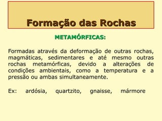 Formação das RochasFormação das Rochas
METAMÓRFICAS:METAMÓRFICAS:
Formadas através da deformação de outras rochas,
magmáticas, sedimentares e até mesmo outras
rochas metamórficas, devido a alterações de
condições ambientais, como a temperatura e a
pressão ou ambas simultaneamente.
Ex: ardósia, quartzito, gnaisse, mármore
 