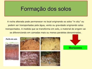 Formação dos solosFormação dos solos
A rocha alterada pode permanecer no local originando os solos “in situ” ou
podem ser transportadas pela água, vento ou gravidade originando solos
transportados. A medida que se transforma em solo, o material de origem vai
se diferenciando em camadas mais ou menos paralelas denominadas.
Horizontes
 