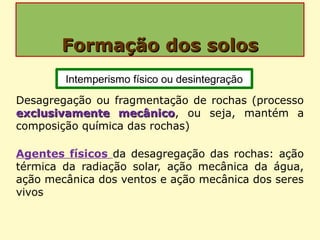 Formação dos solosFormação dos solos
Desagregação ou fragmentação de rochas (processo
exclusivamente mecânicoexclusivamente mecânico, ou seja, mantém a
composição química das rochas)
Agentes físicos da desagregação das rochas: ação
térmica da radiação solar, ação mecânica da água,
ação mecânica dos ventos e ação mecânica dos seres
vivos
Intemperismo físico ou desintegração
 