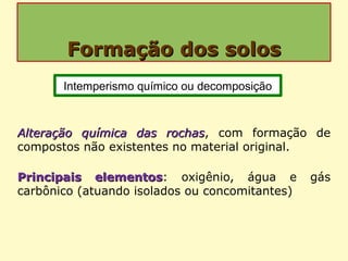Formação dos solosFormação dos solos
Alteração química das rochasAlteração química das rochas, com formação de
compostos não existentes no material original.
Principais elementosPrincipais elementos: oxigênio, água e gás
carbônico (atuando isolados ou concomitantes)
Intemperismo químico ou decomposição
 