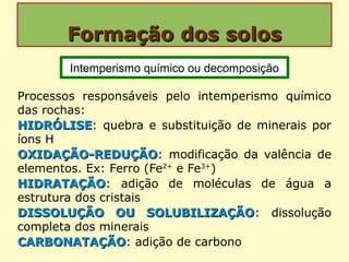 Formação dos solosFormação dos solos
Processos responsáveis pelo intemperismo químico
das rochas:
HIDRÓLISEHIDRÓLISE: quebra e substituição de minerais por
íons H
OXIDAÇÃO-REDUÇÃOOXIDAÇÃO-REDUÇÃO: modificação da valência de
elementos. Ex: Ferro (Fe2+
e Fe3+
)
HIDRATAÇÃOHIDRATAÇÃO: adição de moléculas de água a
estrutura dos cristais
DISSOLUÇÃO OU SOLUBILIZAÇÃODISSOLUÇÃO OU SOLUBILIZAÇÃO: dissolução
completa dos minerais
CARBONATAÇÃOCARBONATAÇÃO: adição de carbono
Intemperismo químico ou decomposição
 