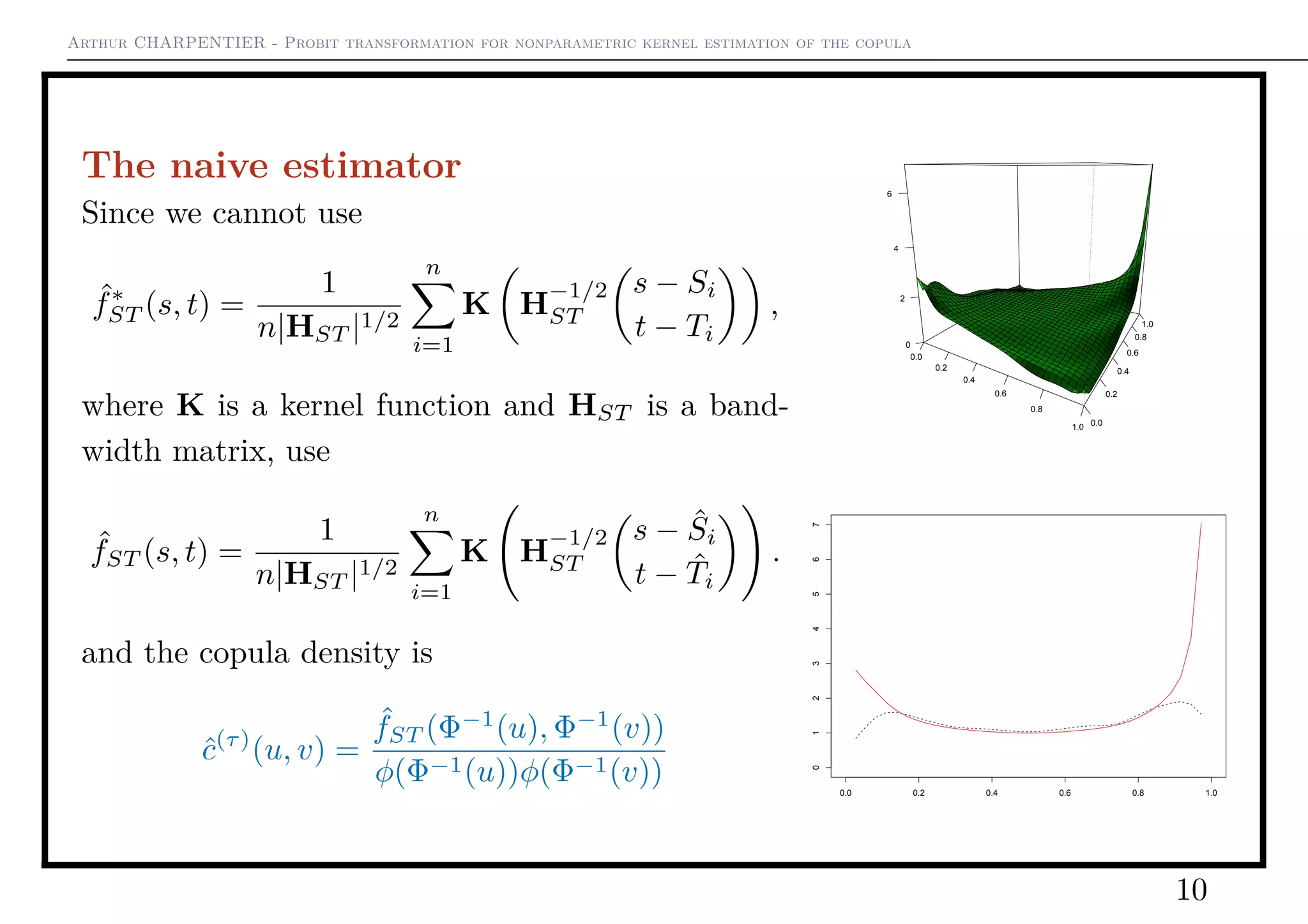 Arthur CHARPENTIER - Probit transformation for nonparametric kernel estimation of the copula
The naive estimator
Since we cannot use
ˆf∗
ST (s, t) =
1
n|HST |1/2
n
i=1
K H
−1/2
ST
s − Si
t − Ti
,
where K is a kernel function and HST is a band-
width matrix, use
ˆfST (s, t) =
1
n|HST |1/2
n
i=1
K H
−1/2
ST
s − ˆSi
t − ˆTi
.
and the copula density is
ˆc(τ)
(u, v) =
ˆfST (Φ−1
(u), Φ−1
(v))
φ(Φ−1(u))φ(Φ−1(v))
0.0
0.2
0.4
0.6
0.8
1.0 0.0
0.2
0.4
0.6
0.8
1.0
0
2
4
6
0.0 0.2 0.4 0.6 0.8 1.0
01234567
10
 