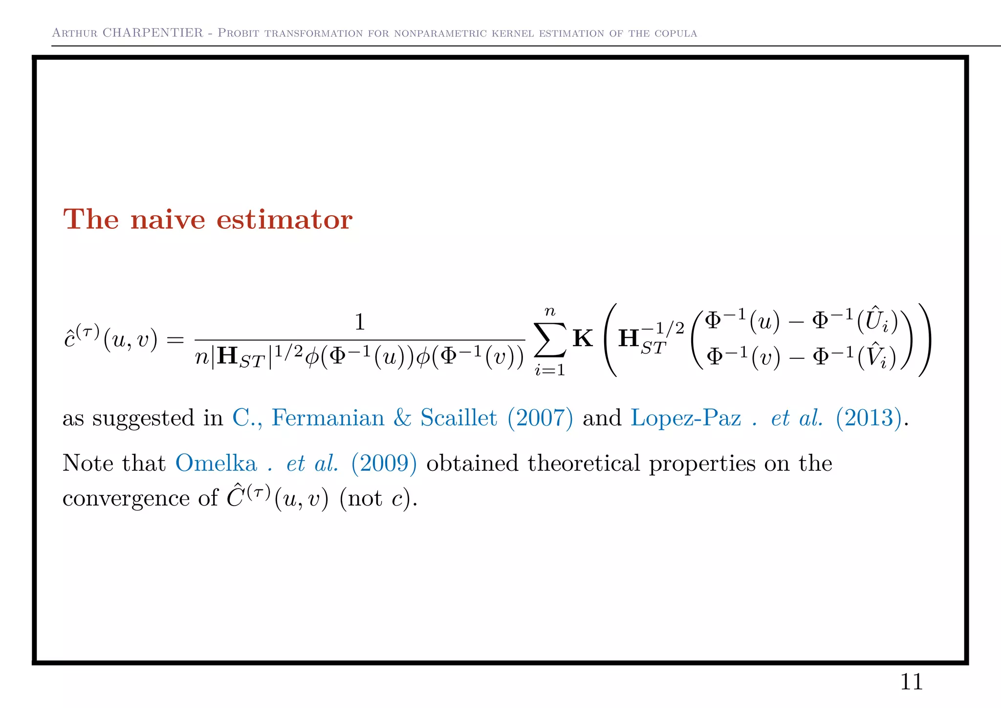 Arthur CHARPENTIER - Probit transformation for nonparametric kernel estimation of the copula
The naive estimator
ˆc(τ)
(u, v) =
1
n|HST |1/2φ(Φ−1(u))φ(Φ−1(v))
n
i=1
K H
−1/2
ST
Φ−1
(u) − Φ−1
( ˆUi)
Φ−1(v) − Φ−1( ˆVi)
as suggested in C., Fermanian & Scaillet (2007) and Lopez-Paz . et al. (2013).
Note that Omelka . et al. (2009) obtained theoretical properties on the
convergence of ˆC(τ)
(u, v) (not c).
11
 