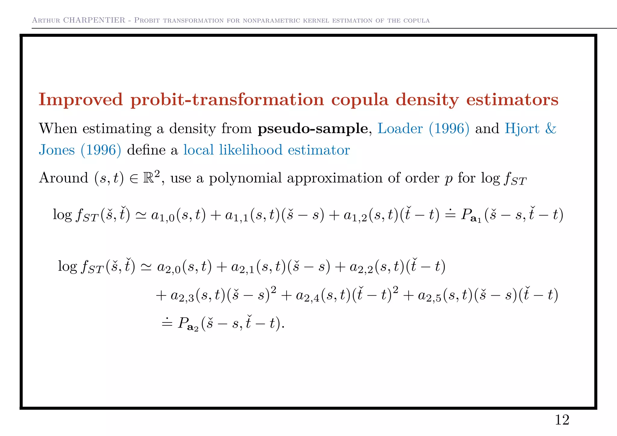 Arthur CHARPENTIER - Probit transformation for nonparametric kernel estimation of the copula
Improved probit-transformation copula density estimators
When estimating a density from pseudo-sample, Loader (1996) and Hjort &
Jones (1996) deﬁne a local likelihood estimator
Around (s, t) ∈ R2
, use a polynomial approximation of order p for log fST
log fST (ˇs, ˇt) a1,0(s, t) + a1,1(s, t)(ˇs − s) + a1,2(s, t)(ˇt − t)
.
= Pa1
(ˇs − s, ˇt − t)
log fST (ˇs, ˇt) a2,0(s, t) + a2,1(s, t)(ˇs − s) + a2,2(s, t)(ˇt − t)
+ a2,3(s, t)(ˇs − s)2
+ a2,4(s, t)(ˇt − t)2
+ a2,5(s, t)(ˇs − s)(ˇt − t)
.
= Pa2 (ˇs − s, ˇt − t).
12
 