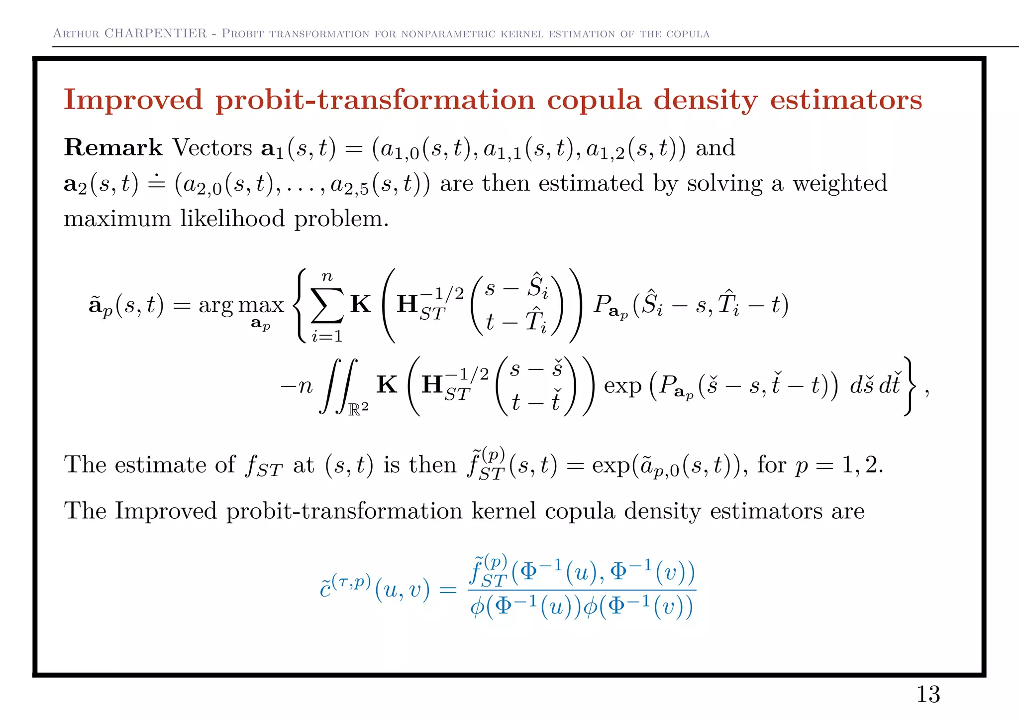 Arthur CHARPENTIER - Probit transformation for nonparametric kernel estimation of the copula
Improved probit-transformation copula density estimators
Remark Vectors a1(s, t) = (a1,0(s, t), a1,1(s, t), a1,2(s, t)) and
a2(s, t)
.
= (a2,0(s, t), . . . , a2,5(s, t)) are then estimated by solving a weighted
maximum likelihood problem.
˜ap(s, t) = arg max
ap
n
i=1
K H
−1/2
ST
s − ˆSi
t − ˆTi
Pap
( ˆSi − s, ˆTi − t)
−n
R2
K H
−1/2
ST
s − ˇs
t − ˇt
exp Pap (ˇs − s, ˇt − t) dˇs dˇt ,
The estimate of fST at (s, t) is then ˜f
(p)
ST (s, t) = exp(˜ap,0(s, t)), for p = 1, 2.
The Improved probit-transformation kernel copula density estimators are
˜c(τ,p)
(u, v) =
˜f
(p)
ST (Φ−1
(u), Φ−1
(v))
φ(Φ−1(u))φ(Φ−1(v))
13
 