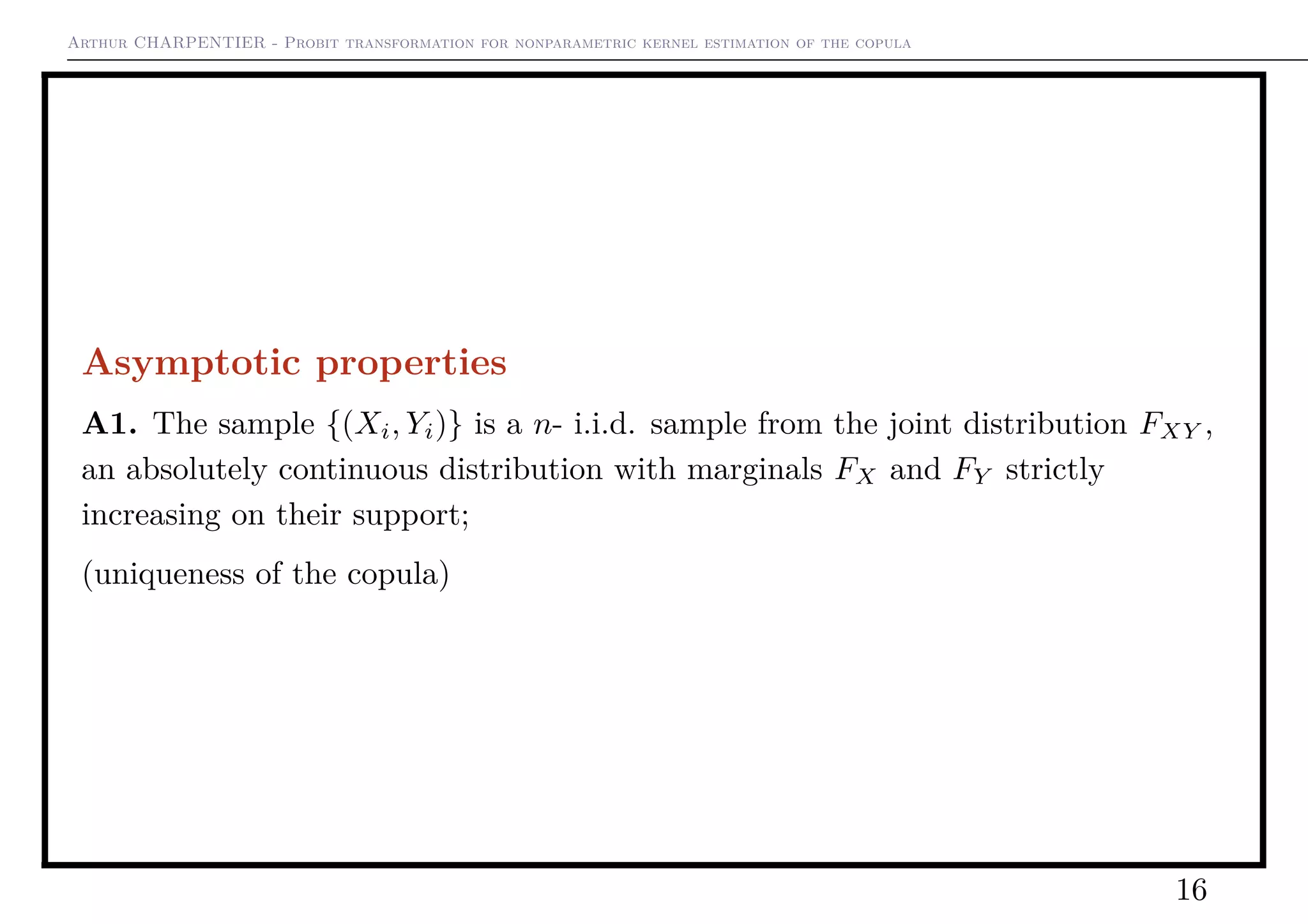 Arthur CHARPENTIER - Probit transformation for nonparametric kernel estimation of the copula
Asymptotic properties
A1. The sample {(Xi, Yi)} is a n- i.i.d. sample from the joint distribution FXY ,
an absolutely continuous distribution with marginals FX and FY strictly
increasing on their support;
(uniqueness of the copula)
16
 