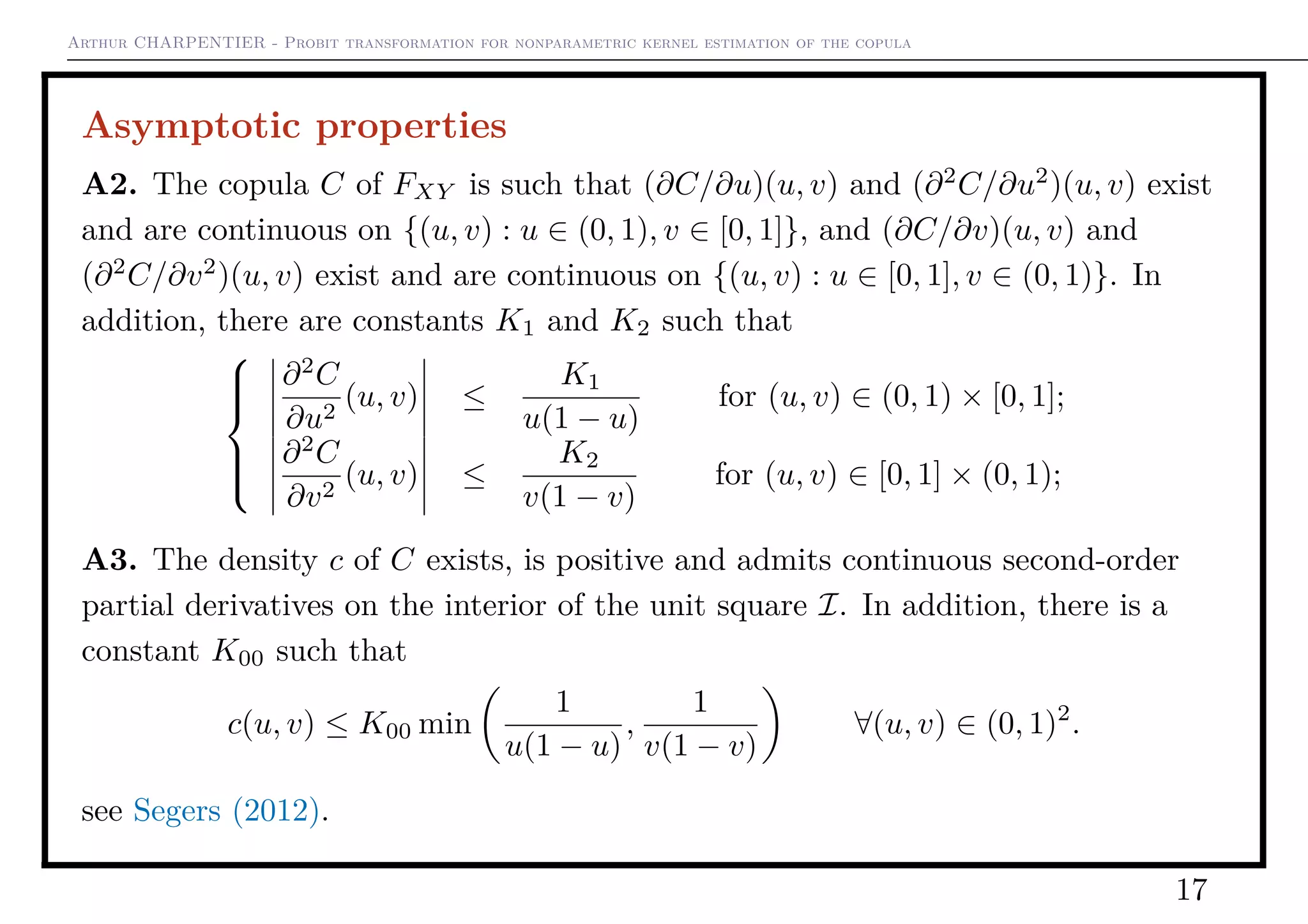 Arthur CHARPENTIER - Probit transformation for nonparametric kernel estimation of the copula
Asymptotic properties
A2. The copula C of FXY is such that (∂C/∂u)(u, v) and (∂2
C/∂u2
)(u, v) exist
and are continuous on {(u, v) : u ∈ (0, 1), v ∈ [0, 1]}, and (∂C/∂v)(u, v) and
(∂2
C/∂v2
)(u, v) exist and are continuous on {(u, v) : u ∈ [0, 1], v ∈ (0, 1)}. In
addition, there are constants K1 and K2 such that



∂2
C
∂u2
(u, v) ≤
K1
u(1 − u)
for (u, v) ∈ (0, 1) × [0, 1];
∂2
C
∂v2
(u, v) ≤
K2
v(1 − v)
for (u, v) ∈ [0, 1] × (0, 1);
A3. The density c of C exists, is positive and admits continuous second-order
partial derivatives on the interior of the unit square I. In addition, there is a
constant K00 such that
c(u, v) ≤ K00 min
1
u(1 − u)
,
1
v(1 − v)
∀(u, v) ∈ (0, 1)2
.
see Segers (2012).
17
 